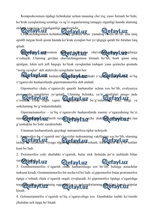  
 
 
Kompodeosimon tipdagi lichinkalar uchun tananing cho‘ziq, yassi formali bo‘lishi, 
ko‘krak oyoqlarining uzunligi va og‘iz organlarining taraqqiy etganligi hamda ularning 
oldingi tomonga o‘rnashganligi xarakterlidir. 
 
CHuvalchangsimon lichinkalarning gavdasi uzun, yumaloq va etli bo‘lib, ular aniq 
ajralib turgan bosh qismi hamda ko‘krak oyoqlari bor yo‘qligiga qarab bir-biridan farq 
qiladi. 
 
Qurtsimon –erukosimon tipdagi lichinkalar chuvalchangsimon tipdagilarga 
o‘xshaydi. Ularning gavdasi chuvalchangsimon formali bo‘lib, bosh qismi aniq 
ajralgan, lekin uch juft haqiqiy ko‘krak oyoqlardan tashqari yana qorincha qismida 
“soxta oyoqlar” deb ataluvchi oyoqchalar ham bor.  
 
CHala o‘zgaruvchi hasharotlarning ko‘pincha shakl o‘zgarishi gipomorfoz, to‘liq 
o‘zgaruvchi hasharotlarda gipermatomorfoz deb ataladi.  
 
Gipomorfoz chala o‘zgaruvchi qanotli hasharotlar uchun xos bo‘lib, evolyusiya 
protsessida qanotlarini yo‘qotadi. Ularning lichinka, ya’ni nimfalari imago juda 
o‘xshash. Farqi faqat xajmi, kattaligi,mo‘ylov bo‘g‘imlarining soni, rangi va 
serkilarning bo‘g‘imlanishidadir.  
 
Gipermetamorfoz – to‘liq o‘zgaruvchi hasharotlarda rasmiy o‘zgarushning ba’zi 
murakkablanishi ro‘y berib turadi. Bularda bir necha shakldagi lichinkalar, ba’zan 
g‘umbaklar bo‘lishi xarakterlidir.  
 
Umuman hasharotlarda quyidagi metamorfoza tiplar uchraydi:  
1. Anamorfoz-bu o‘zgarish mo‘ylovsizlar turkumining vakillariga xos bo‘lib, ularning 
tashqi ko‘rinishidan voyaga etgan davrida juda o‘xshash, lekin qorin bo‘g‘in sonlari 
kam bo‘ladi. 
2. Protomorfoz yoki dastlabki o‘zgarish, bular etek holatida po‘st tashlashi bilan 
xarakterlanadi. 
3. Gemimetamorfoz o‘zgarish chala hasharotlarga xos bo‘lib, bularga ninachilar 
turkumi kiradi. Gemimetamorfoz bir necha xil bo‘ladi: a) gipomorfoz bular protomorfoz 
tipiga o‘xshash chala o‘zgarish orqali rivojlanadi. b) gipermorfoz tipdagi o‘zgarishga 
teng qanotlilar turkumining oqqanotlilar va qalqondorlarning erkaklari hamda tripslar 
kiradi. 
4. Golometamorfoz o‘zgarish to‘liq o‘zgaruvchiga xos. Gumbaklar tashki ko‘rinishi 
jihatidan uch tipga bo‘linadi. 
