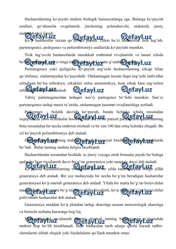  
 
 
Hasharotlarning ko‘piyshi muhim biologik hususiyatlarga ega. Bularga ko‘payish 
usullari, qo‘shimcha ovqatlanish, jinslarning uchrashuvchi, otalanish, jinsiy 
mahsuldorligi kiradi. 
 
Ko‘p hasharotlar tuxum qo‘yib ko‘payadi. Lekin ba’zi hasharotlar tirik tug‘ish, 
partenogenez, pedogenez va poliembrioniya usullarida ko‘payishi mumkin.  
 
Tirik tug‘uvchi hasharotlarda murakkab embronal rivojlanishi va tanasi ichida 
bo‘lib, tuxum qo‘yish o‘rniga tirik lichinka yoki xatto g‘umbak tug‘adi. 
 
Partenogenez yoki qizligicha ko‘payish urg‘ochi hasharotlarning erkagi bilan 
qo‘shilmay, otalanmaydan ko‘payishdir. Otalanmagan tuxum faqat urg‘ochi individlar 
etiladigan bo‘lsa telitokiya, erkaklari etilsa arrenotokiya, ham erkak ham urg‘ochisi 
etilsa amfitokiya deb ataladi.  
 
Tabiiy partenogenezdan tashqari sun’iy partogenez bo‘lishi mumkin. Sun’iy 
partonogenez tashqi muxit ta’sirida, otalanmagan taxumni rivojlanishiga aytiladi.  
 
Pedogenez – bolalik davrida ko‘payish, bunda lichinka ichida tuxumdan 
xujayralarda yosh lichinkalar hosil bo‘ladi. Ba’zi bir parazit pardasimon qanotlilarning 
bitta tuxumidan bir necha embrion etishadi va ba’zan 100 dan ortiq lichinka chiqadi. Bu 
xil ko‘payish poliembrioniya deb ataladi. 
 
Otalanish ko‘payishning muhim biologik xususiyati hisoblanib, turli formulalarda 
bo‘ladi.  Bular turning muhim belgisi hisoblandi.  
 
Hasharotlarnin tuxumdan boshlab, to jinsiy voyaga etish formalar paydo bo‘lishiga 
qadar bo‘lgan rivojlanish davri-bo‘g‘im generatsiya yoki taraqqiy davri deb ataladi.  
 
Ko‘pincha hasharotlarning rivojlanish davri bir yilda tamomlanadi, bunga yillik 
generatsiya deb ataladi. Bir yoz mobaynida bir necha bo‘g‘im beradigan hasharotlar 
generatsiyasi ko‘p martali generatsiya deb ataladi. Yilida bir marta bo‘g‘im beruvchilar 
manovoltinli, ikki marta bo‘g‘im beruvchilar bivoltinli, ko‘p marta bo‘g‘im beruvchilar 
polivoltinli hasharotlar deb ataladi.  
 
Generatsiya muddati ko‘p jihatdan tashqi sharoitga asosan meteorologik sharoitga 
va birinchi nisbatta haroratga bog‘liq. 
 
Hasharotlarning rivojlanish davrini aniqlash turning biologiyasini o‘rganishda 
muhim etap bo‘lib hisoblanadi. Buni bilmasdan turib ularga qarshi kurash tadbir-
choralarini ishlab chiqish yoki foydalalarni qo‘llash mumkin emas.  
