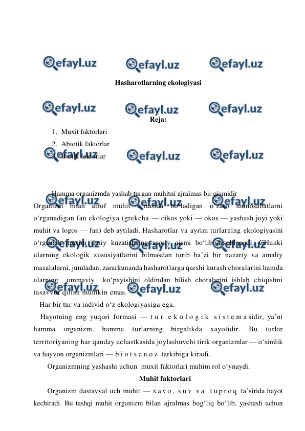  
 
 
 
 
 
Hasharotlarning ekologiyasi 
 
 
Reja:  
1. Muxit faktorlari 
2. Abiotik faktorlar 
3. Biotik faktorlar  
 
 
Hamma organizmda yashab turgan muhitni ajralmas bir qismidir 
Organizm bilan atrof muhit o‘rtasida bo‘ladigan o‘zaro munosabatlarni 
o‘rganadigan fan ekologiya (grekcha — oikos yoki — okos — yashash joyi yoki 
muhit va logos — fan) deb aytiladi. Hasharotlar va ayrim turlarning ekologiyasini 
o‘rganish muxim ilmiy kuzatishning asosiy qismi bo‘lib hisoblanadi. CHunki 
ularning ekologik xususiyatlarini bilmasdan turib ba’zi bir nazariy va amaliy 
masalalarni, jumladan, zararkunanda hasharotlarga qarshi kurash choralarini hamda  
ularning  ommaviy  ko‘payishini oldindan bilish choralarini ishlab chiqishni 
tasavvur qilish mumkin emas. 
Har bir tur va individ o‘z ekologiyasiga ega. 
Hayotning eng yuqori formasi — t u r  e k o l o g i k  s i s t e m a sidir, ya’ni 
hamma 
organizm, 
hamma 
turlarning 
birgalikda 
xayotidir. 
Bu 
turlar 
territoriyaning har qanday uchastkasida joylashuvchi tirik organizmlar — o‘simlik 
va hayvon organizmlari — b i o t s e n o z  tarkibiga kiradi. 
Organizmning yashashi uchun  muxit faktorlari muhim rol o‘ynaydi.  
Muhit faktorlari 
Organizm dastavval uch muhit — x a v o ,  s u v  v a  t u p r o q  ta’sirida hayot 
kechiradi. Bu tashqi muhit organizm bilan ajralmas bog‘liq bo‘lib, yashash uchun 
