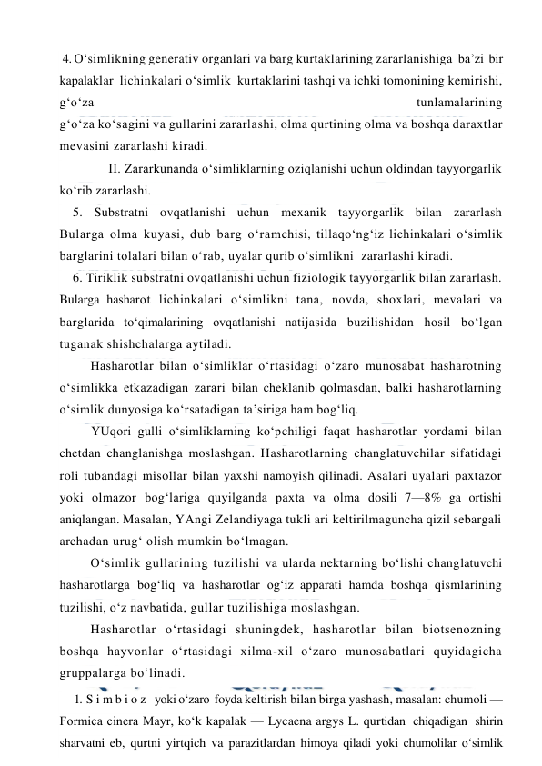  
 
 4. O‘simlikning generativ organlari va barg kurtaklarining zararlanishiga  ba’zi  bir  
kapalaklar  lichinkalari o‘simlik  kurtaklarini tashqi va ichki tomonining kemirishi, 
g‘o‘za 
 
tunlamalarining 
g‘o‘za ko‘sagini va gullarini zararlashi, olma qurtining olma va boshqa daraxtlar  
mevasini zararlashi kiradi. 
 
II. Zararkunanda o‘simliklarning oziqlanishi uchun oldindan tayyorgarlik 
ko‘rib zararlashi.  
5. Substratni ovqatlanishi uchun mexanik tayyorgarlik bilan zararlash  
Bularga olma kuyasi, dub barg o‘ramchisi, tillaqo‘ng‘iz lichinkalari o‘simlik 
barglarini tolalari bilan o‘rab, uyalar qurib o‘simlikni  zararlashi kiradi. 
6. Tiriklik substratni ovqatlanishi uchun fiziologik tayyorgarlik bilan zararlash. 
Bularga hasharot lichinkalari o‘simlikni tana, novda, shoxlari, mevalari va 
barglarida to‘qimalarining ovqatlanishi natijasida buzilishidan hosil bo‘lgan 
tuganak shishchalarga aytiladi. 
Hasharotlar bilan o‘simliklar o‘rtasidagi o‘zaro munosabat hasharotning 
o‘simlikka etkazadigan zarari bilan cheklanib qolmasdan, balki hasharotlarning 
o‘simlik dunyosiga ko‘rsatadigan ta’siriga ham bog‘liq.  
YUqori gulli o‘simliklarning ko‘pchiligi faqat hasharotlar yordami bilan 
chetdan changlanishga moslashgan. Hasharotlarning changlatuvchilar sifatidagi 
roli tubandagi misollar bilan yaxshi namoyish qilinadi. Asalari uyalari paxtazor 
yoki olmazor bog‘lariga quyilganda paxta va olma dosili 7—8% ga ortishi 
aniqlangan. Masalan, YAngi Zelandiyaga tukli ari keltirilmaguncha qizil sebargali 
archadan urug‘ olish mumkin bo‘lmagan. 
O‘simlik gullarining tuzilishi va ularda nektarning bo‘lishi changlatuvchi 
hasharotlarga bog‘liq va hasharotlar og‘iz apparati hamda boshqa qismlarining 
tuzilishi, o‘z navbatida, gullar tuzilishiga moslashgan. 
Hasharotlar o‘rtasidagi shuningdek, hasharotlar bilan biotsenozning 
boshqa hayvonlar o‘rtasidagi xilma-xil o‘zaro munosabatlari quyidagicha 
gruppalarga bo‘linadi.  
1. S i m b i o z   yoki o‘zaro  foyda keltirish bilan birga yashash, masalan: chumoli — 
Formica cinera Mayr, ko‘k kapalak — Lycaena argys L. qurtidan  chiqadigan  shirin  
sharvatni eb, qurtni yirtqich va parazitlardan himoya qiladi yoki chumolilar o‘simlik 
