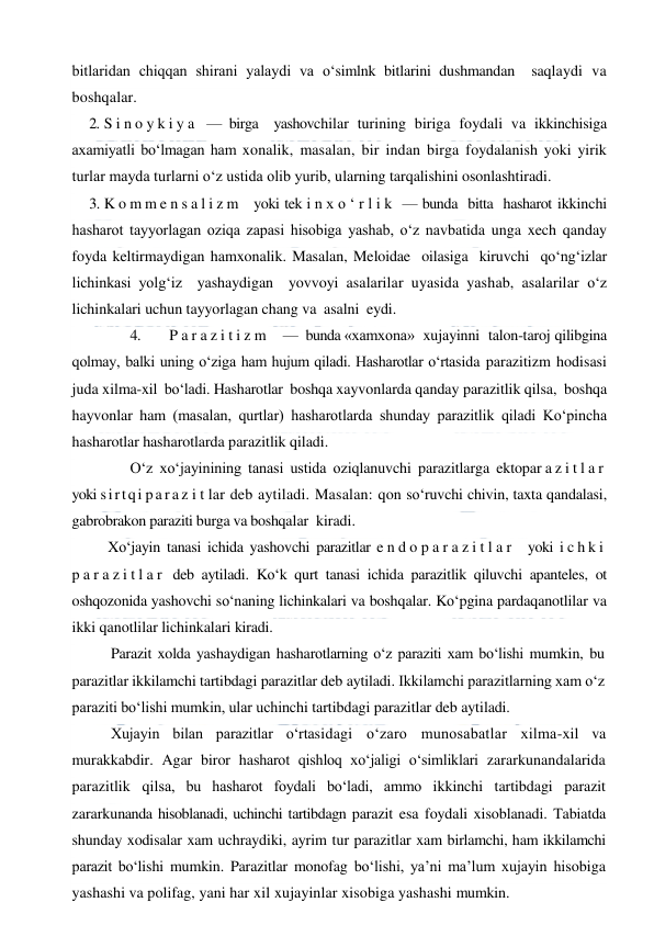  
 
bitlaridan chiqqan shirani yalaydi va o‘simlnk bitlarini dushmandan  saqlaydi va 
boshqalar. 
2. S i n o y k i y a  — birga  yashovchilar turining biriga foydali va ikkinchisiga 
axamiyatli bo‘lmagan ham xonalik, masalan, bir indan birga foydalanish yoki yirik 
turlar mayda turlarni o‘z ustida olib yurib, ularning tarqalishini osonlashtiradi. 
3. K o m m e n s a l i z m   yoki tek i n x o ‘ r l i k  — bunda  bitta  hasharot ikkinchi 
hasharot tayyorlagan oziqa zapasi hisobiga yashab, o‘z navbatida unga xech qanday 
foyda keltirmaydigan hamxonalik. Masalan, Meloidae  oilasiga  kiruvchi  qo‘ng‘izlar 
lichinkasi yolg‘iz  yashaydigan  yovvoyi asalarilar uyasida yashab, asalarilar o‘z 
lichinkalari uchun tayyorlagan chang va  asalni  eydi. 
 
4. 
P a r a z i t i z m    —  bunda «xamxona»  xujayinni  talon-taroj qilibgina 
qolmay, balki uning o‘ziga ham hujum qiladi. Hasharotlar o‘rtasida parazitizm hodisasi 
juda xilma-xil  bo‘ladi. Hasharotlar  boshqa xayvonlarda qanday parazitlik qilsa,  boshqa 
hayvonlar ham (masalan, qurtlar) hasharotlarda shunday parazitlik qiladi Ko‘pincha 
hasharotlar hasharotlarda parazitlik qiladi.  
 
O‘z xo‘jayinining tanasi ustida oziqlanuvchi parazitlarga ektopar a z i t l a r  
yoki sirtqi p a r a z i t lar deb aytiladi. Masalan: qon so‘ruvchi chivin, taxta qandalasi, 
gabrobrakon paraziti burga va boshqalar  kiradi. 
Xo‘jayin tanasi ichida yashovchi parazitlar e n d o p a r a z i t l a r  yoki i c h k i  
p a r a z i t l a r  deb aytiladi. Ko‘k qurt tanasi ichida parazitlik qiluvchi apanteles, ot 
oshqozonida yashovchi so‘naning lichinkalari va boshqalar. Ko‘pgina pardaqanotlilar va 
ikki qanotlilar lichinkalari kiradi. 
Parazit xolda yashaydigan hasharotlarning o‘z paraziti xam bo‘lishi mumkin, bu 
parazitlar ikkilamchi tartibdagi parazitlar deb aytiladi. Ikkilamchi parazitlarning xam o‘z 
paraziti bo‘lishi mumkin, ular uchinchi tartibdagi parazitlar deb aytiladi. 
Xujayin bilan parazitlar o‘rtasidagi o‘zaro munosabatlar xilma-xil va 
murakkabdir. Agar biror hasharot qishloq xo‘jaligi o‘simliklari zararkunandalarida 
parazitlik qilsa, bu hasharot foydali bo‘ladi, ammo ikkinchi tartibdagi parazit 
zararkunanda hisoblanadi, uchinchi tartibdagn parazit esa foydali xisoblanadi. Tabiatda 
shunday xodisalar xam uchraydiki, ayrim tur parazitlar xam birlamchi, ham ikkilamchi 
parazit bo‘lishi mumkin. Parazitlar monofag bo‘lishi, ya’ni ma’lum xujayin hisobiga 
yashashi va polifag, yani har xil xujayinlar xisobiga yashashi mumkin. 
