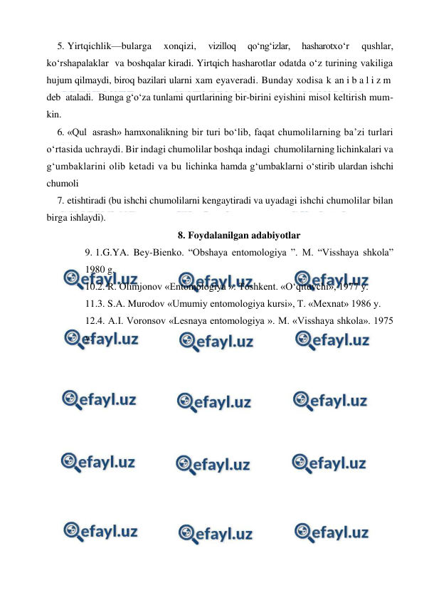  
 
5. Yirtqichlik—bularga 
xonqizi, 
vizilloq 
qo‘ng‘izlar, 
hasharotxo‘r 
qushlar,  
ko‘rshapalaklar  va boshqalar kiradi. Yirtqich hasharotlar odatda o‘z turining vakiliga 
hujum qilmaydi, biroq bazilari ularni xam eyaveradi. Bunday xodisa k an i b a l i z m   
deb  ataladi.  Bunga g‘o‘za tunlami qurtlarining bir-birini eyishini misol keltirish mum-
kin. 
6. «Qul  asrash» hamxonalikning bir turi bo‘lib, faqat chumolilarning ba’zi turlari 
o‘rtasida uchraydi. Bir indagi chumolilar boshqa indagi  chumolilarning lichinkalari va 
g‘umbaklarini olib ketadi va bu lichinka hamda g‘umbaklarni o‘stirib ulardan ishchi 
chumoli  
7. etishtiradi (bu ishchi chumolilarni kengaytiradi va uyadagi ishchi chumolilar bilan 
birga ishlaydi). 
8. Foydalanilgan adabiyotlar 
9. 1.G.YA. Bey-Bienko. “Obshaya entomologiya ”. M. “Visshaya shkola” 
1980 g. 
10.2. R. Olimjonov «Entomologiya ». Toshkent. «O‘qituvchi», 1977 y. 
11.3. S.A. Murodov «Umumiy entomologiya kursi», T. «Mexnat» 1986 y. 
12.4. A.I. Voronsov «Lesnaya entomologiya ». M. «Visshaya shkola». 1975 
y. 
