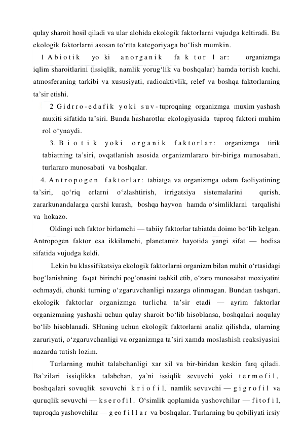  
 
qulay sharoit hosil qiladi va ular alohida ekologik faktorlarni vujudga keltiradi. Bu 
ekologik faktorlarni asosan to‘rtta kategoriyaga bo‘lish mumkin. 
1 A b i o t i k   yo ki  a n o r g a n i k   fa k t o r  l ar:   organizmga 
iqlim sharoitlarini (issiqlik, namlik yorug‘lik va boshqalar) hamda tortish kuchi, 
atmosferaning tarkibi va xususiyati, radioaktivlik, relef va boshqa faktorlarning 
ta’sir etishi. 
2 G i d r r o - e d a f i k  y o k i  s u v - tuproqning  organizmga  muxim yashash 
muxiti sifatida ta’siri. Bunda hasharotlar ekologiyasida  tuproq faktori muhim 
rol o‘ynaydi. 
3. B i o t i k  y o k i   o r g a n i k  f a k t o r l a r :   organizmga  tirik 
tabiatning ta’siri, ovqatlanish asosida organizmlararo bir-biriga munosabati,  
turlararo munosabati  va boshqalar. 
4. A n t r o p o g e n  f a k t o r l a r :  tabiatga va organizmga odam faoliyatining 
ta’siri, 
qo‘riq 
erlarni 
o‘zlashtirish, 
irrigatsiya 
sistemalarini 
 
qurish,   
zararkunandalarga qarshi kurash,  boshqa hayvon  hamda o‘simliklarni  tarqalishi  
va  hokazo. 
Oldingi uch faktor birlamchi — tabiiy faktorlar tabiatda doimo bo‘lib kelgan. 
Antropogen faktor esa ikkilamchi, planetamiz hayotida yangi sifat — hodisa 
sifatida vujudga keldi. 
Lekin bu klassifikatsiya ekologik faktorlarni organizm bilan muhit o‘rtasidagi 
bog‘lanishning  faqat birinchi pog‘onasini tashkil etib, o‘zaro munosabat moxiyatini 
ochmaydi, chunki turning o‘zgaruvchanligi nazarga olinmagan. Bundan tashqari, 
ekologik faktorlar organizmga turlicha ta’sir etadi — ayrim faktorlar 
organizmning yashashi uchun qulay sharoit bo‘lib hisoblansa, boshqalari noqulay 
bo‘lib hisoblanadi. SHuning uchun ekologik faktorlarni analiz qilishda, ularning 
zaruriyati, o‘zgaruvchanligi va organizmga ta’siri xamda moslashish reaksiyasini 
nazarda tutish lozim. 
Turlarning muhit talabchanligi xar xil va bir-biridan keskin farq qiladi. 
Ba’zilari issiqlikka talabchan, ya’ni issiqlik sevuvchi yoki t e r m o f i l ,  
boshqalari sovuqlik  sevuvchi  k r i o f i l,  namlik sevuvchi — g i g r o f i l  va 
quruqlik sevuvchi — k s e r o f i l .  O‘simlik qoplamida yashovchilar — f i t o f i l, 
tuproqda yashovchilar — g eo f i l l a r  va boshqalar. Turlarning bu qobiliyati irsiy 
