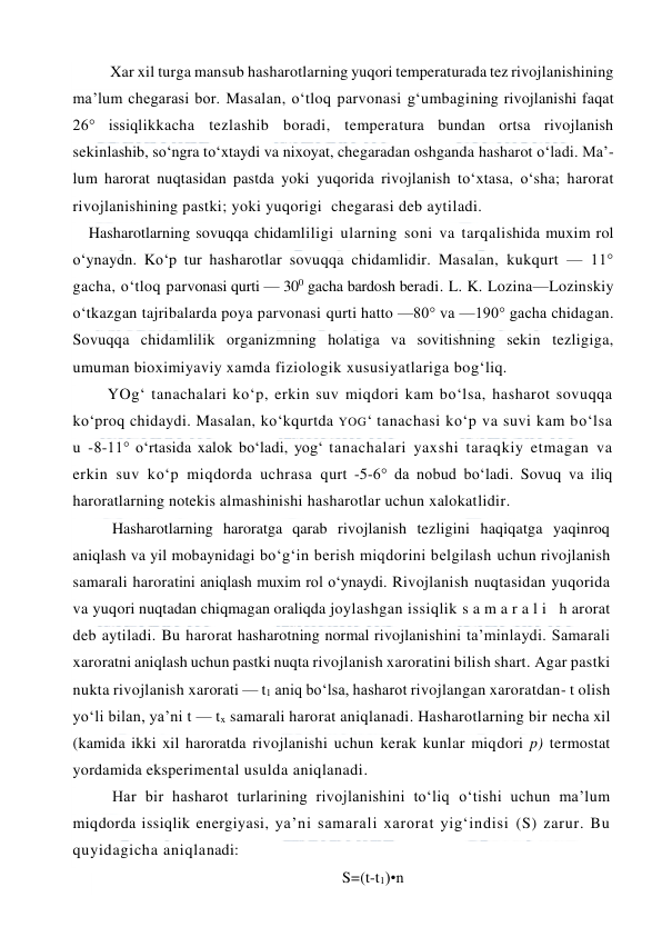  
 
Xar xil turga mansub hasharotlarning yuqori temperaturada tez rivojlanishining 
ma’lum chegarasi bor. Masalan, o‘tloq parvonasi g‘umbagining rivojlanishi faqat 
26° issiqlikkacha tezlashib boradi, temperatura bundan ortsa rivojlanish 
sekinlashib, so‘ngra to‘xtaydi va nixoyat, chegaradan oshganda hasharot o‘ladi. Ma’-
lum harorat nuqtasidan pastda yoki yuqorida rivojlanish to‘xtasa, o‘sha; harorat 
rivojlanishining pastki; yoki yuqorigi  chegarasi deb aytiladi. 
Hasharotlarning sovuqqa chidamliligi ularning soni va tarqalishida muxim rol 
o‘ynaydn. Ko‘p tur hasharotlar sovuqqa chidamlidir. Masalan, kukqurt — 11° 
gacha, o‘tloq parvonasi qurti — 300 gacha bardosh beradi. L. K. Lozina—Lozinskiy 
o‘tkazgan tajribalarda poya parvonasi qurti hatto —80° va —190° gacha chidagan. 
Sovuqqa chidamlilik organizmning holatiga va sovitishning sekin tezligiga, 
umuman bioximiyaviy xamda fiziologik xususiyatlariga bog‘liq. 
YOg‘ tanachalari ko‘p, erkin suv miqdori kam bo‘lsa, hasharot sovuqqa 
ko‘proq chidaydi. Masalan, ko‘kqurtda YOG‘ tanachasi ko‘p va suvi kam bo‘lsa 
u -8-11° o‘rtasida xalok bo‘ladi, yog‘ tanachalari yaxshi taraqkiy etmagan va 
erkin suv ko‘p miqdorda uchrasa qurt -5-6° da nobud bo‘ladi. Sovuq va iliq 
haroratlarning notekis almashinishi hasharotlar uchun xalokatlidir. 
Hasharotlarning haroratga qarab rivojlanish tezligini haqiqatga yaqinroq 
aniqlash va yil mobaynidagi bo‘g‘in berish miqdorini belgilash uchun rivojlanish 
samarali haroratini aniqlash muxim rol o‘ynaydi. Rivojlanish nuqtasidan yuqorida 
va yuqori nuqtadan chiqmagan oraliqda joylashgan issiqlik s a m a r a l i  h arorat 
deb aytiladi. Bu harorat hasharotning normal rivojlanishini ta’minlaydi. Samarali 
xaroratni aniqlash uchun pastki nuqta rivojlanish xaroratini bilish shart. Agar pastki 
nukta rivojlanish xarorati — t1 aniq bo‘lsa, hasharot rivojlangan xaroratdan- t olish 
yo‘li bilan, ya’ni t — tx samarali harorat aniqlanadi. Hasharotlarning bir necha xil 
(kamida ikki xil haroratda rivojlanishi uchun kerak kunlar miqdori p) termostat 
yordamida eksperimental usulda aniqlanadi.  
Har bir hasharot turlarining rivojlanishini to‘liq o‘tishi uchun ma’lum 
miqdorda issiqlik energiyasi, ya’ni samarali xarorat yig‘indisi (S) zarur. Bu 
quyidagicha aniqlanadi: 
S=(t-t1)•n 
