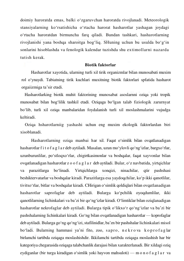  
 
doimiy haroratda emas, balki o‘zgaruvchan haroratda rivojlanadi. Meteorologik 
stansiyalarning ko‘rsatishicha o‘rtacha harorat hasharotlar yashagan joydagi 
o‘rtacha haroratdan birmuncha farq qiladi. Bundan tashkari, hasharotlarning 
rivojlanishi yana boshqa sharoitga bog‘liq. SHuning uchun bu usulda bo‘g‘in 
sonlarini hisoblashda va fenologik kalendar tuzishda shu extimollarni nazarda 
tutish kerak.  
Biotik faktorlar 
Hasharotlar xayotida, ularning turli xil tirik organizmlar bilan munosabati muxim 
rol o‘ynaydi. Tabiatning tirik kuchlari muxitning biotik faktorlari spfatida hasharot 
orgaiizmiga ta’sir etadi. 
Hasharotlarking biotik muhit faktorining munosabat asoslarnni oziqa yoki tropik 
munosabat bilan bog‘lilik tashkil etadi. Oziqaga bo‘lgan talab fiziologik zarurnyat 
bo‘lib, turli xil oziqa manbalaridan foydalanish turli xil moslashmalarini vujudga 
keltiradi. 
Oziqa hsharotlarniig yashashi uchun eng muxim ekologik faktorlardan biri 
xisoblanadi. 
Hasharotlarning oziqa manbai har xil. Faqat o‘simlik bilan ovqatlanadigan 
hasharotlar f i t o f a g l a r deb aytiladi. Masalan, uzun mo‘ylovli qo‘ng‘izlar, bargxo‘rlar, 
uzunburunlilar, po‘stloqxo‘rlar, chigirtkasimonlar va boshqalar, faqat xayvonlar bilan 
ovqatlanadigan hasharotlar z o o f a g l a r  deb aytiladi. Bular, o‘z navbatida, yirtqichlar 
va 
parazitlarga 
bo‘linadi. 
Yirtqichlarga 
xonqizi, 
ninachilar, 
qtir 
pashshasi 
beshiktervatarlar va boshqalar kiradi. Parazitlarga esa yaydoqchilar, ko‘p ikki qanotlilar, 
tivitxo‘rlar, bitlar va boshqalar kiradi. CHirigan o‘simlik qoldiqlari bilan ovqatlanadigan 
hasharotlar saprofaglar deb aytiladi. Bularga ko‘pchilik oyoqdumlilar, ikki 
qanotlilarning lichinkalari va ba’zi bir qo‘ng‘izlar kiradi. O‘limtiklar bilan oziqlanadigan 
hasharotlar nekrofaglar deb aytiladi. Bularga tipik o‘likxo‘r qo‘ng‘izlar va ba’zi bir 
pashshalarning lichinkalari kiradi. Go‘ng bilan ovqatlanadigan hasharotlar — koprofaglar 
deb aytiladi. Bularga go‘ng qo‘ng‘izi, stafilinidlar, ba’zn bir pashshalar lichinkalari misol 
bo‘ladi. Bularning hammasi ya’ni fito, zoo, sapro, n e k r o va  k o p r o f a g lar 
birlamchi tartibda oziqaga moslashishdir. Ikkilamchi tartibda oziqaga moslashish har bir 
kategoriya chegarasida oziqaga talabchanlik darajasi bilan xarakterlanadi. Bir xildagi oziq 
eydiganlar (bir turga kiradigan o‘simlik yoki hayvon mahsuloti) — m o n o f a g l a r  va 
