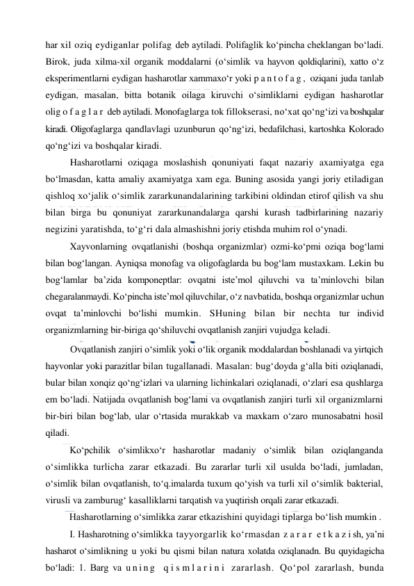  
 
har xil oziq eydiganlar polifag deb aytiladi. Polifaglik ko‘pincha cheklangan bo‘ladi. 
Birok, juda xilma-xil organik moddalarni (o‘simlik va hayvon qoldiqlarini), xatto o‘z 
eksperimentlarni eydigan hasharotlar xammaxo‘r yoki p a n t o f a g ,  oziqani juda tanlab 
eydigan, masalan, bitta botanik oilaga kiruvchi o‘simliklarni eydigan hasharotlar 
olig o f a g l a r  deb aytiladi. Monofaglarga tok fillokserasi, no‘xat qo‘ng‘izi va boshqalar 
kiradi. Oligofaglarga qandlavlagi uzunburun qo‘ng‘izi, bedafilchasi, kartoshka Kolorado 
qo‘ng‘izi va boshqalar kiradi. 
Hasharotlarni oziqaga moslashish qonuniyati faqat nazariy axamiyatga ega 
bo‘lmasdan, katta amaliy axamiyatga xam ega. Buning asosida yangi joriy etiladigan 
qishloq xo‘jalik o‘simlik zararkunandalarining tarkibini oldindan etirof qilish va shu 
bilan birga bu qonuniyat zararkunandalarga qarshi kurash tadbirlarining nazariy 
negizini yaratishda, to‘g‘ri dala almashishni joriy etishda muhim rol o‘ynadi. 
Xayvonlarning ovqatlanishi (boshqa organizmlar) ozmi-ko‘pmi oziqa bog‘lami 
bilan bog‘langan. Ayniqsa monofag va oligofaglarda bu bog‘lam mustaxkam. Lekin bu 
bog‘lamlar ba’zida komponeptlar: ovqatni iste’mol qiluvchi va ta’minlovchi bilan 
chegaralanmaydi. Ko‘pincha iste’mol qiluvchilar, o‘z navbatida, boshqa organizmlar uchun 
ovqat ta’minlovchi bo‘lishi mumkin. SHuning bilan bir nechta tur individ 
organizmlarning bir-biriga qo‘shiluvchi ovqatlanish zanjiri vujudga keladi. 
Ovqatlanish zanjiri o‘simlik yoki o‘lik organik moddalardan boshlanadi va yirtqich 
hayvonlar yoki parazitlar bilan tugallanadi. Masalan: bug‘doyda g‘alla biti oziqlanadi, 
bular bilan xonqiz qo‘ng‘izlari va ularning lichinkalari oziqlanadi, o‘zlari esa qushlarga 
em bo‘ladi. Natijada ovqatlanish bog‘lami va ovqatlanish zanjiri turli xil organizmlarni 
bir-biri bilan bog‘lab, ular o‘rtasida murakkab va maxkam o‘zaro munosabatni hosil 
qiladi. 
Ko‘pchilik o‘simlikxo‘r hasharotlar madaniy o‘simlik bilan oziqlanganda 
o‘simlikka turlicha zarar etkazadi. Bu zararlar turli xil usulda bo‘ladi, jumladan, 
o‘simlik bilan ovqatlanish, to‘q.imalarda tuxum qo‘yish va turli xil o‘simlik bakterial, 
virusli va zamburug‘ kasalliklarni tarqatish va yuqtirish orqali zarar etkazadi. 
Hasharotlarning o‘simlikka zarar etkazishini quyidagi tiplarga bo‘lish mumkin .  
I. Hasharotning o‘simlikka tayyorgarlik ko‘rmasdan z a r a r  e t k a z i sh, ya’ni 
hasharot o‘simlikning u yoki bu qismi bilan natura xolatda oziqlanadn. Bu quyidagicha 
bo‘ladi: 1. Barg va u n i n g  q i s m l a r i n i  zararlash. Qo‘pol zararlash, bunda 
