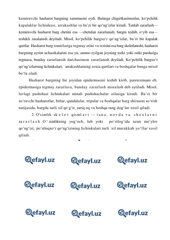  
 
kemiruvchi hasharot bargning xammasini eydi. Bularga chigirtkasimonlar, ko‘pchilik 
kapalaklar lichinkasi, arrakashlar va ba’zi bir qo‘ng‘izlar kiradi. Tanlab zararlash—
kemiruvchi hasharot barg chetini esa —chetidan zararlanish; bargni teshib, o‘yib esa—
teshikli zaralanish deyiladi. Misol, ko‘pchilik bargxo‘r qo‘ng‘izlar, ba’zi bir kapalak 
qurtlar. Hasharot barg tomirlariga tegmay etini va terisini esa barg skeletlanishi; hasharot 
bargning ayrim uchastkalarini esa-yu, ammo eyilgan joyning ustki yoki ostki pardasiga 
tegmasa, bunday zararlanish darchasimon zararlanish deyiladi. Ko‘pchilik bargxo‘r 
qo‘ng‘izlarning lichinkalari,   arrakashlarning soxta qurtlari va boshqalar bunga misol 
bo‘la oladi.  
Hasharot bargning bir joyidan epidermasini teshib kirib, parenximani eb, 
epidermasiga tegmay zararlasa, bunday zararlash minalash deb aytiladi. Misol, 
lavlagi pashshasi lichinkalari minali pashshachalar oilasiga kiradi. Ba’zi bir 
so‘ruvchi hasharotlar, bitlar, qandalalar, tripslar va boshqalar barg shirasini so‘rish 
natijasida, bargda turli xil qo‘g‘ir, sariq oq va boshqa rang dog‘lar xosil qiladi. 
 
2. O‘simlik sk e l e t  qisml a r i  — t a n a ,  n o v d a  v a  s h o x l a r n i  
za r a r l a s h . O ‘ simlikning yog‘och, lub yoki  po‘stlog‘ida uzun mo‘ylov 
qo‘ng‘izi,  po‘stloqxo‘r qo‘ng‘izining lichinkalari turli  xil murakkab yo‘llar xosil 
qiladi.  
