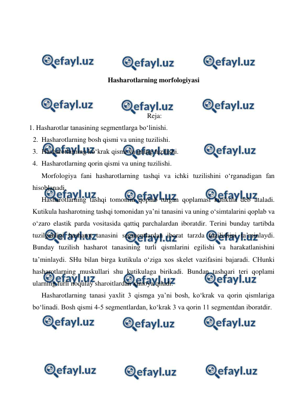  
 
 
 
 
 
Hasharotlarning morfologiyasi 
 
 
 Reja: 
   1. Hasharotlar tanasining segmentlarga bo‘linishi. 
2. Hasharotlarning bosh qismi va uning tuzilishi. 
3. Hasharotlarning ko‘krak qismi va uning tuzilishi. 
4. Hasharotlarning qorin qismi va uning tuzilishi. 
 Morfologiya fani hasharotlarning tashqi va ichki tuzilishini o‘rganadigan fan 
hisoblanadi. 
 
Hasharotlarning tashqi tomonini qoplab turgan qoplamasi kutikula deb ataladi. 
Kutikula hasharotning tashqi tomonidan ya’ni tanasini va uning o‘simtalarini qoplab va 
o‘zaro elastik parda vositasida qattiq parchalardan iboratdir. Terini bunday tartibda 
tuzilganligi hasharot tanasini segmentlardan iborat tarzda tuzilishini ta’minlaydi. 
Bunday tuzilish hasharot tanasining turli qismlarini egilishi va harakatlanishini 
ta’minlaydi. SHu bilan birga kutikula o‘ziga xos skelet vazifasini bajaradi. CHunki 
hasharotlarning muskullari shu kutikulaga birikadi. Bundan tashqari teri qoplami 
ularning turli noqulay sharoitlardan ximoya qiladi. 
 
Hasharotlarning tanasi yaxlit 3 qismga ya’ni bosh, ko‘krak va qorin qismlariga 
bo‘linadi. Bosh qismi 4-5 segmentlardan, ko‘krak 3 va qorin 11 segmentdan iboratdir.  
