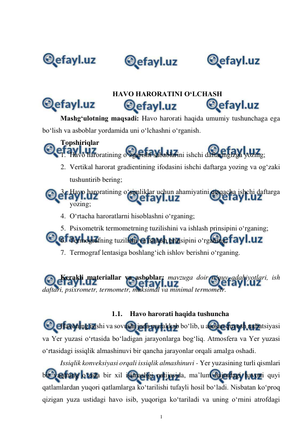  
1 
 
 
 
 
 
 
HAVO HARORATINI O‘LCHASH 
 
Mashg‘ulotning maqsadi: Havo harorati haqida umumiy tushunchaga ega 
bo‘lish va asboblar yordamida uni o‘lchashni o‘rganish. 
Topshiriqlar 
1. Havo haroratining o‘zgarishi sabablarini ishchi daftaringizga yozing; 
2. Vertikal harorat gradientining ifodasini ishchi daftarga yozing va og‘zaki 
tushuntirib bering; 
3. Havo haroratining o‘simliklar uchun ahamiyatini qisqacha ishchi daftarga 
yozing; 
4. O‘rtacha haroratlarni hisoblashni o‘rganing; 
5. Psixometrik termometrning tuzilishini va ishlash prinsipini o‘rganing; 
6. Termografning tuzilishi va ishlash prinsipini o‘rganing; 
7. Termograf lentasiga boshlang‘ich ishlov berishni o‘rganing. 
 
Kerakli materiallar va asboblar: mavzuga doir o‘quv adabiyotlari, ish 
daftari, psixrometr, termometr, maksimal va minimal termometr. 
 
1.1. Havo harorati haqida tushuncha 
Havoning isishi va sovushi juda murakkab bo‘lib, u asosan quyosh radiatsiyasi 
va Yer yuzasi o‘rtasida bo‘ladigan jarayonlarga bog‘liq. Atmosfera va Yer yuzasi 
o‘rtasidagi issiqlik almashinuvi bir qancha jarayonlar orqali amalga oshadi. 
Issiqlik konveksiyasi orqali issiqlik almashinuvi - Yer yuzasining turli qismlari 
bir vaqtning o‘zida bir xil isimasligi natijasida, ma’lum hajmdagi havoni quyi 
qatlamlardan yuqori qatlamlarga ko‘tarilishi tufayli hosil bo‘ladi. Nisbatan ko‘proq 
qizigan yuza ustidagi havo isib, yuqoriga ko‘tariladi va uning o‘rnini atrofdagi 
