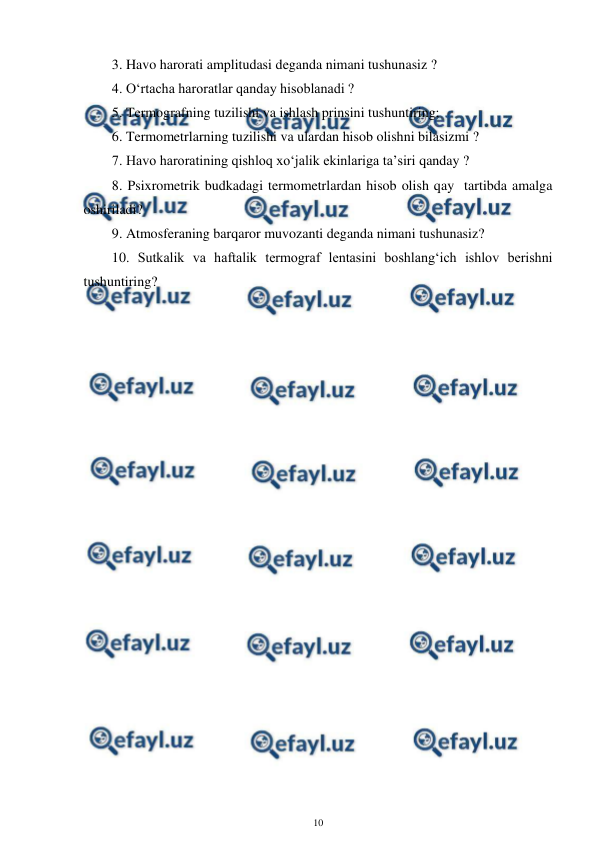  
10 
 
3. Havo harorati amplitudasi deganda nimani tushunasiz ? 
4. O‘rtacha haroratlar qanday hisoblanadi ? 
5. Termografning tuzilishi va ishlash prinsini tushuntiring; 
6. Termometrlarning tuzilishi va ulardan hisob olishni bilasizmi ? 
7. Havo haroratining qishloq xo‘jalik ekinlariga ta’siri qanday ? 
8. Psixrometrik budkadagi termometrlardan hisob olish qay  tartibda amalga 
oshiriladi? 
9. Atmosferaning barqaror muvozanti deganda nimani tushunasiz?  
10. Sutkalik va haftalik termograf lentasini boshlang‘ich ishlov berishni 
tushuntiring? 
 
