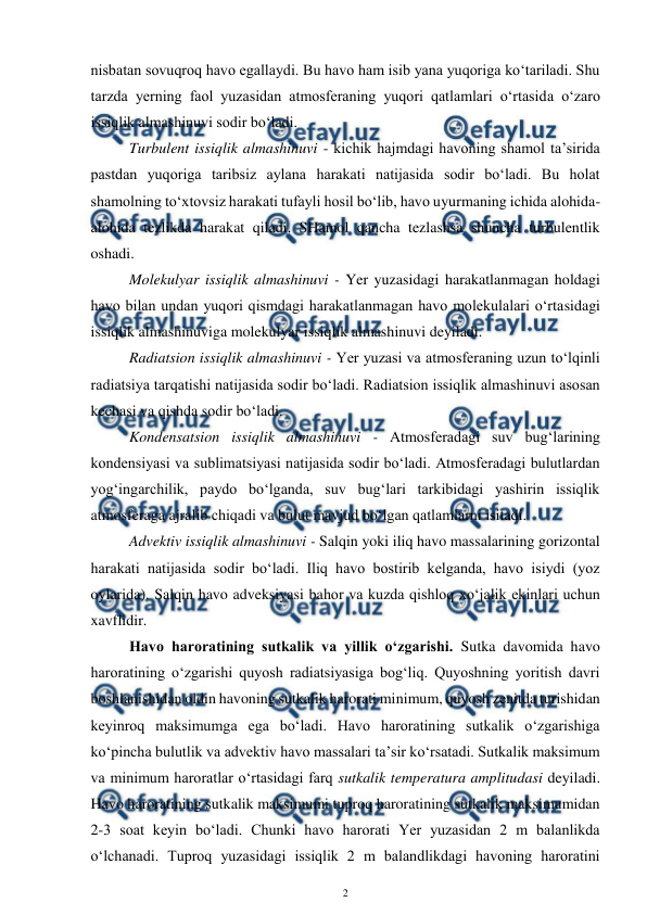  
2 
 
nisbatan sovuqroq havo egallaydi. Bu havo ham isib yana yuqoriga ko‘tariladi. Shu 
tarzda yerning faol yuzasidan atmosferaning yuqori qatlamlari o‘rtasida o‘zaro 
issiqlik almashinuvi sodir bo‘ladi. 
Turbulent issiqlik almashinuvi - kichik hajmdagi havoning shamol ta’sirida 
pastdan yuqoriga taribsiz aylana harakati natijasida sodir bo‘ladi. Bu holat 
shamolning to‘xtovsiz harakati tufayli hosil bo‘lib, havo uyurmaning ichida alohida-
alohida tezlikda harakat qiladi. SHamol qancha tezlashsa shuncha turbulentlik 
oshadi. 
Molekulyar issiqlik almashinuvi - Yer yuzasidagi harakatlanmagan holdagi 
havo bilan undan yuqori qismdagi harakatlanmagan havo molekulalari o‘rtasidagi 
issiqlik almashinuviga molekulyar issiqlik almashinuvi deyiladi.  
Radiatsion issiqlik almashinuvi - Yer yuzasi va atmosferaning uzun to‘lqinli 
radiatsiya tarqatishi natijasida sodir bo‘ladi. Radiatsion issiqlik almashinuvi asosan 
kechasi va qishda sodir bo‘ladi. 
Kondensatsion issiqlik almashinuvi - Atmosferadagi suv bug‘larining 
kondensiyasi va sublimatsiyasi natijasida sodir bo‘ladi. Atmosferadagi bulutlardan 
yog‘ingarchilik, paydo bo‘lganda, suv bug‘lari tarkibidagi yashirin issiqlik 
atmosferaga ajralib chiqadi va bulut mavjud bo‘lgan qatlamlarni isitadi. 
Advektiv issiqlik almashinuvi - Salqin yoki iliq havo massalarining gorizontal 
harakati natijasida sodir bo‘ladi. Iliq havo bostirib kelganda, havo isiydi (yoz 
oylarida). Salqin havo adveksiyasi bahor va kuzda qishloq xo‘jalik ekinlari uchun 
xavflidir. 
Havo haroratining sutkalik va yillik o‘zgarishi. Sutka davomida havo 
haroratining o‘zgarishi quyosh radiatsiyasiga bog‘liq. Quyoshning yoritish davri 
boshlanishidan oldin havoning sutkalik harorati minimum, quyosh zenitda turishidan 
keyinroq maksimumga ega bo‘ladi. Havo haroratining sutkalik o‘zgarishiga 
ko‘pincha bulutlik va advektiv havo massalari ta’sir ko‘rsatadi. Sutkalik maksimum 
va minimum haroratlar o‘rtasidagi farq sutkalik temperatura amplitudasi deyiladi. 
Havo haroratining sutkalik maksimumi tuproq haroratining sutkalik maksimumidan 
2-3 soat keyin bo‘ladi. Chunki havo harorati Yer yuzasidan 2 m balanlikda 
o‘lchanadi. Tuproq yuzasidagi issiqlik 2 m balandlikdagi havoning haroratini 
