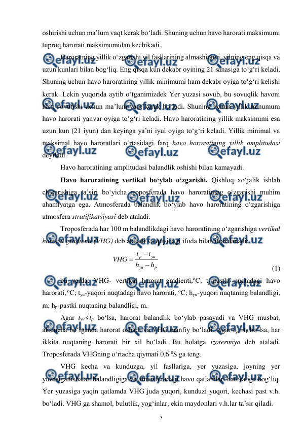  
3 
 
oshirishi uchun ma’lum vaqt kerak bo‘ladi. Shuning uchun havo harorati maksimumi 
tuproq harorati maksimumidan kechikadi. 
Haroratning yillik o‘zgarishi yil fasllarining almashinuvi, yilning eng qisqa va 
uzun kunlari bilan bog‘liq. Eng qisqa kun dekabr oyining 21 sanasiga to‘g‘ri keladi. 
Shuning uchun havo haroratining yillik minimumi ham dekabr oyiga to‘g‘ri kelishi 
kerak. Lekin yuqorida aytib o‘tganimizdek Yer yuzasi sovub, bu sovuqlik havoni 
ham sovutishi uchun ma’lum vaqt kerak bo‘ladi. Shuning uchun yillik minumum 
havo harorati yanvar oyiga to‘g‘ri keladi. Havo haroratining yillik maksimumi esa 
uzun kun (21 iyun) dan keyinga ya’ni iyul oyiga to‘g‘ri keladi. Yillik minimal va 
maksimal havo haroratlari o‘rtasidagi farq havo haroratining yillik amplitudasi 
deyiladi. 
Havo haroratining amplitudasi balandlik oshishi bilan kamayadi. 
Havo haroratining vertikal bo‘ylab o‘zgarishi. Qishloq xo‘jalik ishlab 
chiqarishiga ta’siri bo‘yicha troposferada havo haroratining o‘zgarishi muhim 
ahamiyatga ega. Atmosferada balandlik bo‘ylab havo haroratining o‘zgarishiga 
atmosfera stratifikatsiyasi deb ataladi.  
Troposferada har 100 m balandlikdagi havo haroratining o‘zgarishiga vertikal 
harorat gradienti (VHG) deb ataladi va quyidagi ifoda bilan ifodalanadi: 
 
 
p
yu
yu
p
h
h
t
t
VHG



  
 
 
 
 
 
(1)
 
bu yerda: VHG- vertikal harorat gradienti,oC; tp-pastki nuqtadagi havo 
harorati, oC; tyu-yuqori nuqtadagi havo harorati, oC; hyu-yuqori nuqtaning balandligi, 
m; hp-pastki nuqtaning balandligi, m. 
Agar tyu<tp bo‘lsa, harorat balandlik bo‘ylab pasayadi va VHG musbat, 
aksincha bo‘lganda harorat oshadi va VHG manfiy bo‘ladi. Agar tyu=tP bo‘lsa, har 
ikkita nuqtaning harorati bir xil bo‘ladi. Bu holatga izotermiya deb ataladi. 
Troposferada VHGning o‘rtacha qiymati 0,6 0S ga teng. 
VHG kecha va kunduzga, yil fasllariga, yer yuzasiga, joyning yer 
yuzasiganisbatan balandligiga va atmosferadagi havo qatlamlari haroratiga bog‘liq. 
Yer yuzasiga yaqin qatlamda VHG juda yuqori, kunduzi yuqori, kechasi past v.h. 
bo‘ladi. VHG ga shamol, bulutlik, yog‘inlar, ekin maydonlari v.h.lar ta’sir qiladi. 
