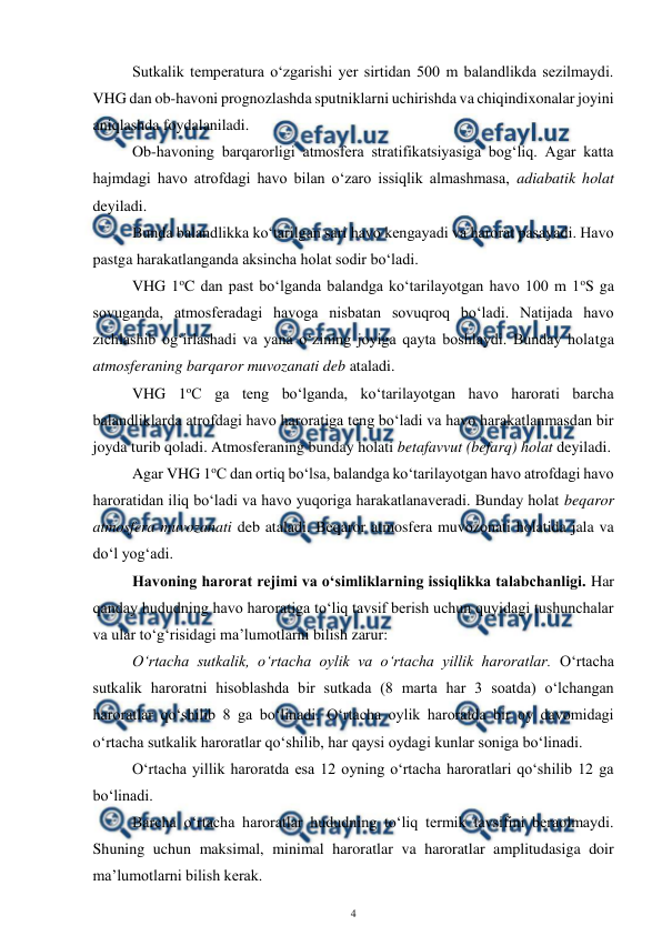  
4 
 
Sutkalik temperatura o‘zgarishi yer sirtidan 500 m balandlikda sezilmaydi. 
VHG dan ob-havoni prognozlashda sputniklarni uchirishda va chiqindixonalar joyini 
aniqlashda foydalaniladi. 
Ob-havoning barqarorligi atmosfera stratifikatsiyasiga bog‘liq. Agar katta 
hajmdagi havo atrofdagi havo bilan o‘zaro issiqlik almashmasa, adiabatik holat 
deyiladi. 
Bunda balandlikka ko‘tarilgan sari havo kengayadi va harorat pasayadi. Havo 
pastga harakatlanganda aksincha holat sodir bo‘ladi. 
VHG 1oC dan past bo‘lganda balandga ko‘tarilayotgan havo 100 m 1oS ga 
sovuganda, atmosferadagi havoga nisbatan sovuqroq bo‘ladi. Natijada havo 
zichlashib og‘irlashadi va yana o‘zining joyiga qayta boshlaydi. Bunday holatga 
atmosferaning barqaror muvozanati deb ataladi. 
VHG 1oC ga teng bo‘lganda, ko‘tarilayotgan havo harorati barcha 
balandliklarda atrofdagi havo haroratiga teng bo‘ladi va havo harakatlanmasdan bir 
joyda turib qoladi. Atmosferaning bunday holati betafavvut (befarq) holat deyiladi. 
Agar VHG 1oC dan ortiq bo‘lsa, balandga ko‘tarilayotgan havo atrofdagi havo 
haroratidan iliq bo‘ladi va havo yuqoriga harakatlanaveradi. Bunday holat beqaror 
atmosfera muvozanati deb ataladi. Beqaror atmosfera muvozonati holatida jala va 
do‘l yog‘adi.  
Havoning harorat rejimi va o‘simliklarning issiqlikka talabchanligi. Har 
qanday hududning havo haroratiga to‘liq tavsif berish uchun quyidagi tushunchalar 
va ular to‘g‘risidagi ma’lumotlarni bilish zarur:  
O‘rtacha sutkalik, o‘rtacha oylik va o‘rtacha yillik haroratlar. O‘rtacha 
sutkalik haroratni hisoblashda bir sutkada (8 marta har 3 soatda) o‘lchangan 
haroratlar qo‘shilib 8 ga bo‘linadi. O‘rtacha oylik haroratda bir oy davomidagi 
o‘rtacha sutkalik haroratlar qo‘shilib, har qaysi oydagi kunlar soniga bo‘linadi. 
O‘rtacha yillik haroratda esa 12 oyning o‘rtacha haroratlari qo‘shilib 12 ga 
bo‘linadi. 
Barcha o‘rtacha haroratlar hududning to‘liq termik tavsifini beraolmaydi. 
Shuning uchun maksimal, minimal haroratlar va haroratlar amplitudasiga doir 
ma’lumotlarni bilish kerak. 

