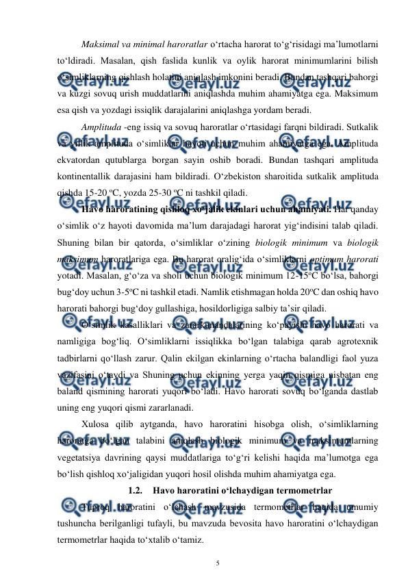  
5 
 
Maksimal va minimal haroratlar o‘rtacha harorat to‘g‘risidagi ma’lumotlarni 
to‘ldiradi. Masalan, qish faslida kunlik va oylik harorat minimumlarini bilish 
o‘simliklarning qishlash holatini aniqlash imkonini beradi. Bundan tashqari bahorgi 
va kuzgi sovuq urish muddatlarini aniqlashda muhim ahamiyatga ega. Maksimum 
esa qish va yozdagi issiqlik darajalarini aniqlashga yordam beradi. 
Amplituda -eng issiq va sovuq haroratlar o‘rtasidagi farqni bildiradi. Sutkalik 
va yillik amplituda o‘simliklar hayoti uchun muhim ahamiyatga ega. Amplituda 
ekvatordan qutublarga borgan sayin oshib boradi. Bundan tashqari amplituda 
kontinentallik darajasini ham bildiradi. O‘zbekiston sharoitida sutkalik amplituda 
qishda 15-20 oC, yozda 25-30 oC ni tashkil qiladi. 
Havo haroratining qishloq xo‘jalik ekinlari uchun ahamiyati. Har qanday 
o‘simlik o‘z hayoti davomida ma’lum darajadagi harorat yig‘indisini talab qiladi. 
Shuning bilan bir qatorda, o‘simliklar o‘zining biologik minimum va biologik 
maksimum haroratlariga ega. Bu harorat oralig‘ida o‘simliklarni optimum harorati 
yotadi. Masalan, g‘o‘za va sholi uchun biologik minimum 12-15oC bo‘lsa, bahorgi 
bug‘doy uchun 3-5oC ni tashkil etadi. Namlik etishmagan holda 20oC dan oshiq havo 
harorati bahorgi bug‘doy gullashiga, hosildorligiga salbiy ta’sir qiladi. 
O‘simlik kasalliklari va zararkunandalarining ko‘payishi havo harorati va 
namligiga bog‘liq. O‘simliklarni issiqlikka bo‘lgan talabiga qarab agrotexnik 
tadbirlarni qo‘llash zarur. Qalin ekilgan ekinlarning o‘rtacha balandligi faol yuza 
vazifasini o‘taydi va Shuning uchun ekinning yerga yaqin qismiga nisbatan eng 
baland qismining harorati yuqori bo‘ladi. Havo harorati sovuq bo‘lganda dastlab 
uning eng yuqori qismi zararlanadi. 
Xulosa qilib aytganda, havo haroratini hisobga olish, o‘simliklarning 
haroratga bo‘lgan talabini aniqlash biologik minimum va maksimumlarning 
vegetatsiya davrining qaysi muddatlariga to‘g‘ri kelishi haqida ma’lumotga ega 
bo‘lish qishloq xo‘jaligidan yuqori hosil olishda muhim ahamiyatga ega. 
1.2. Havo haroratini o‘lchaydigan termometrlar 
Tuproq haroratini o‘lchash mavzusida termometrlar haqida umumiy 
tushuncha berilganligi tufayli, bu mavzuda bevosita havo haroratini o‘lchaydigan 
termometrlar haqida to‘xtalib o‘tamiz. 
