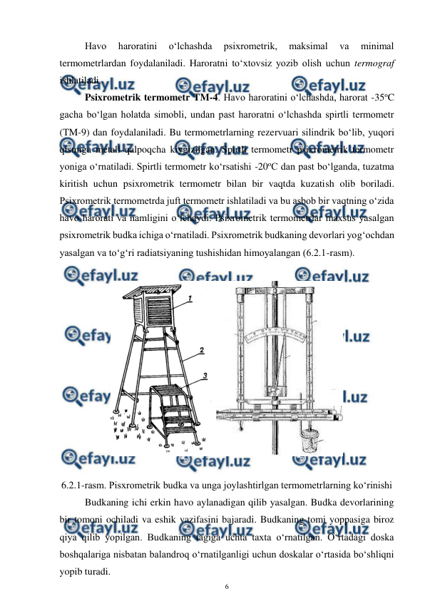  
6 
 
Havo 
haroratini 
o‘lchashda 
psixrometrik, 
maksimal 
va 
minimal 
termometrlardan foydalaniladi. Haroratni to‘xtovsiz yozib olish uchun termograf 
ishlatiladi. 
Psixrometrik termometr TM-4. Havo haroratini o‘lchashda, harorat -35oC 
gacha bo‘lgan holatda simobli, undan past haroratni o‘lchashda spirtli termometr 
(TM-9) dan foydalaniladi. Bu termometrlarning rezervuari silindrik bo‘lib, yuqori 
qismiga metall qalpoqcha kiygizilgan. Spirtli termometr psixrometrik termometr 
yoniga o‘rnatiladi. Spirtli termometr ko‘rsatishi -20oC dan past bo‘lganda, tuzatma 
kiritish uchun psixrometrik termometr bilan bir vaqtda kuzatish olib boriladi. 
Psixrometrik termometrda juft termometr ishlatiladi va bu asbob bir vaqtning o‘zida 
havo harorati va namligini o‘lchaydi. Psixrometrik termometrlar maxsus yasalgan 
psixrometrik budka ichiga o‘rnatiladi. Psixrometrik budkaning devorlari yog‘ochdan 
yasalgan va to‘g‘ri radiatsiyaning tushishidan himoyalangan (6.2.1-rasm).  
 
  
 
6.2.1-rasm. Pisxrometrik budka va unga joylashtirlgan termometrlarning ko‘rinishi 
Budkaning ichi erkin havo aylanadigan qilib yasalgan. Budka devorlarining 
bir tomoni ochiladi va eshik vazifasini bajaradi. Budkaning tomi yoppasiga biroz 
qiya qilib yopilgan. Budkaning tagiga uchta taxta o‘rnatilgan. O‘rtadagi doska 
boshqalariga nisbatan balandroq o‘rnatilganligi uchun doskalar o‘rtasida bo‘shliqni 
yopib turadi. 
