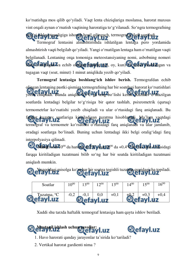  
9 
 
ko‘rsatishga mos qilib qo‘yiladi. Vaqt lenta chiziqlariga moslansa, harorat maxsus 
vint orqali aynan o‘rnatish vaqtining haroratiga to‘g‘rilanadi. So‘ngra termografning 
to‘g‘ri ishlayotganligiga ishonch hosil qilingach, termograf g‘ilofi yopiladi. 
Termograf lentasini almashtirishda ishlatilgan lentaga pero yordamida 
almashtirish vaqti belgilab qo‘yiladi. Yangi o‘rnatilgan lentaga ham o‘rnatilgan vaqti 
belgilanadi. Lentaning orqa tomoniga meteostansiyaning nomi, asbobning nomeri 
lenta o‘rnatilgan va echib olingan muddat (yil, oy, kun) va yozuv boshlangan va 
tugagan vaqt (soat, minut) 1 minut aniqlikda yozib qo‘yiladi. 
Termograf lentasiga boshlang‘ich ishlov berish. Termografdan echib 
olingan lentaning pastki qismiga termografning har bir soatdagi harorat ko‘rsatishlari 
yozib chiqiladi. Bunda aniqlik 0,1oC ga teng bo‘lishi kerak. Kuzatuv o‘tkazilgan 
soatlarda lentadagi belgilar to‘g‘risiga bir qator tashlab, psixrometrik (quruq) 
termometrlar ko‘rsatishi yozib chiqiladi va ular o‘rtasidagi farq aniqlanadi. Bu 
farqlar kuzatuv soatlariga kiritiladigan tuzatma hisoblanadi. Ma’lum vaqtdagi 
termograf va termometr ko‘rsatishi o‘rtasidagi farq aniqlanadi va ular jamlanib, 
oradagi soatlarga bo‘linadi. Buning uchun lentadagi ikki belgi oralig‘idagi farq 
interpolyasiya qilinadi. 
 Misol: soat 1000 da harorat -0,2oC, soat 1600 da +0,4oC bo‘lsa, ular o‘rtasidagi 
farqqa kiritiladigan tuzatmani bilib so‘ng har bir soatda kiritiladigan tuzatmani 
aniqlash mumkin. 
Yuqoridagi misolga ko‘ra har bir soatga tegishli tuzatma quyidagicha topiladi. 
 
Soatlar 
1000 
1300 
1200 
1300 
1400 
1500 
1600 
Tuzatma, oC 
-0,2 
-0,1 
0,0 
+0,1 
+0,2 
+0,3 
+0,4 
 
Xuddi shu tarzda haftalik termograf lentasiga ham qayta ishlov beriladi. 
 
Mustaqil ishlash uchun savollar:  
1. Havo harorati qanday jarayonlar ta’sirida ko‘tariladi? 
2. Vertikal harorat gardienti nima ? 
