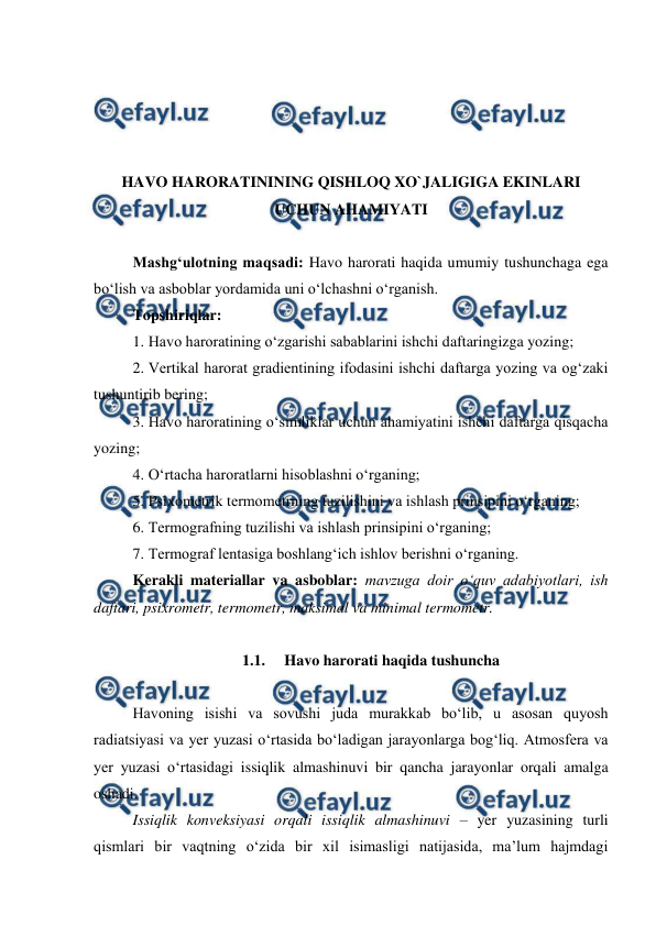  
 
 
 
 
 
HAVO HARORATININING QISHLOQ XO`JALIGIGA EKINLARI 
UCHUN AHAMIYATI 
 
Mashg‘ulotning maqsadi: Havo harorati haqida umumiy tushunchaga ega 
bo‘lish va asboblar yordamida uni o‘lchashni o‘rganish. 
Topshiriqlar: 
1. Havo haroratining o‘zgarishi sabablarini ishchi daftaringizga yozing; 
2. Vertikal harorat gradientining ifodasini ishchi daftarga yozing va og‘zaki 
tushuntirib bering; 
3. Havo haroratining o‘simliklar uchun ahamiyatini ishchi daftarga qisqacha 
yozing; 
4. O‘rtacha haroratlarni hisoblashni o‘rganing; 
5. Psixometrik termometrning tuzilishini va ishlash prinsipini o‘rganing; 
6. Termografning tuzilishi va ishlash prinsipini o‘rganing; 
7. Termograf lentasiga boshlang‘ich ishlov berishni o‘rganing. 
Kerakli materiallar va asboblar: mavzuga doir o‘quv adabiyotlari, ish 
daftari, psixrometr, termometr, maksimal va minimal termometr. 
 
1.1.  Havo harorati haqida tushuncha 
 
Havoning isishi va sovushi juda murakkab bo‘lib, u asosan quyosh 
radiatsiyasi va yer yuzasi o‘rtasida bo‘ladigan jarayonlarga bog‘liq. Atmosfera va 
yer yuzasi o‘rtasidagi issiqlik almashinuvi bir qancha jarayonlar orqali amalga 
oshadi. 
Issiqlik konveksiyasi orqali issiqlik almashinuvi – yer yuzasining turli 
qismlari bir vaqtning o‘zida bir xil isimasligi natijasida, ma’lum hajmdagi 
