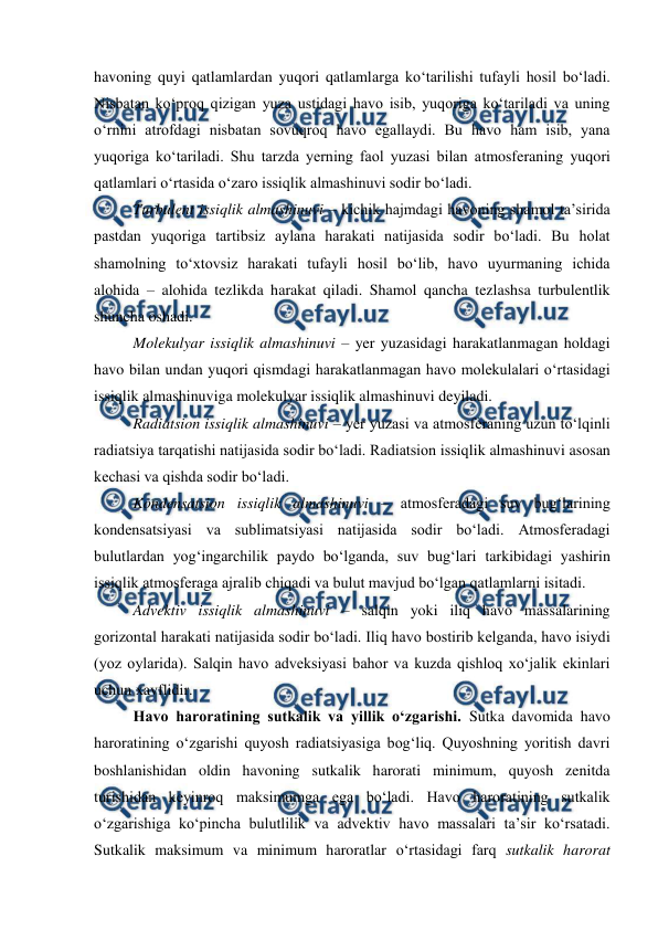  
 
havoning quyi qatlamlardan yuqori qatlamlarga ko‘tarilishi tufayli hosil bo‘ladi. 
Nisbatan ko‘proq qizigan yuza ustidagi havo isib, yuqoriga ko‘tariladi va uning 
o‘rnini atrofdagi nisbatan sovuqroq havo egallaydi. Bu havo ham isib, yana 
yuqoriga ko‘tariladi. Shu tarzda yerning faol yuzasi bilan atmosferaning yuqori 
qatlamlari o‘rtasida o‘zaro issiqlik almashinuvi sodir bo‘ladi. 
Turbulent issiqlik almashinuvi – kichik hajmdagi havoning shamol ta’sirida 
pastdan yuqoriga tartibsiz aylana harakati natijasida sodir bo‘ladi. Bu holat 
shamolning to‘xtovsiz harakati tufayli hosil bo‘lib, havo uyurmaning ichida 
alohida – alohida tezlikda harakat qiladi. Shamol qancha tezlashsa turbulentlik 
shuncha oshadi. 
Molekulyar issiqlik almashinuvi – yer yuzasidagi harakatlanmagan holdagi 
havo bilan undan yuqori qismdagi harakatlanmagan havo molekulalari o‘rtasidagi 
issiqlik almashinuviga molekulyar issiqlik almashinuvi deyiladi.  
Radiatsion issiqlik almashinuvi – yer yuzasi va atmosferaning uzun to‘lqinli 
radiatsiya tarqatishi natijasida sodir bo‘ladi. Radiatsion issiqlik almashinuvi asosan 
kechasi va qishda sodir bo‘ladi. 
Kondensatsion issiqlik almashinuvi – atmosferadagi suv bug‘larining 
kondensatsiyasi va sublimatsiyasi natijasida sodir bo‘ladi. Atmosferadagi 
bulutlardan yog‘ingarchilik paydo bo‘lganda, suv bug‘lari tarkibidagi yashirin 
issiqlik atmosferaga ajralib chiqadi va bulut mavjud bo‘lgan qatlamlarni isitadi. 
Advektiv issiqlik almashinuvi – salqin yoki iliq havo massalarining 
gorizontal harakati natijasida sodir bo‘ladi. Iliq havo bostirib kelganda, havo isiydi 
(yoz oylarida). Salqin havo adveksiyasi bahor va kuzda qishloq xo‘jalik ekinlari 
uchun xavflidir. 
Havo haroratining sutkalik va yillik o‘zgarishi. Sutka davomida havo 
haroratining o‘zgarishi quyosh radiatsiyasiga bog‘liq. Quyoshning yoritish davri 
boshlanishidan oldin havoning sutkalik harorati minimum, quyosh zenitda 
turishidan keyinroq maksimumga ega bo‘ladi. Havo haroratining sutkalik 
o‘zgarishiga ko‘pincha bulutlilik va advektiv havo massalari ta’sir ko‘rsatadi. 
Sutkalik maksimum va minimum haroratlar o‘rtasidagi farq sutkalik harorat 
