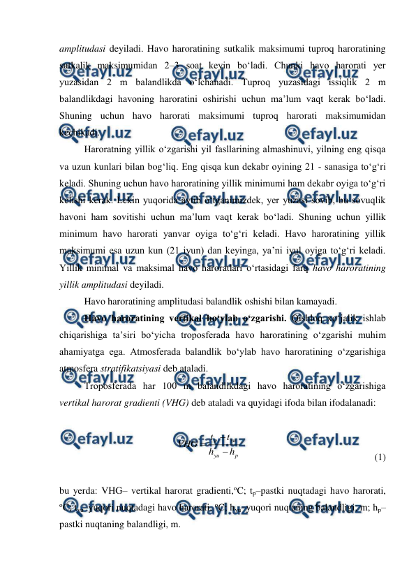  
 
amplitudasi deyiladi. Havo haroratining sutkalik maksimumi tuproq haroratining 
sutkalik maksimumidan 2–3 soat keyin bo‘ladi. Chunki havo harorati yer 
yuzasidan 2 m balandlikda o‘lchanadi. Tuproq yuzasidagi issiqlik 2 m 
balandlikdagi havoning haroratini oshirishi uchun ma’lum vaqt kerak bo‘ladi. 
Shuning uchun havo harorati maksimumi tuproq harorati maksimumidan 
kechikadi. 
Haroratning yillik o‘zgarishi yil fasllarining almashinuvi, yilning eng qisqa 
va uzun kunlari bilan bog‘liq. Eng qisqa kun dekabr oyining 21 - sanasiga to‘g‘ri 
keladi. Shuning uchun havo haroratining yillik minimumi ham dekabr oyiga to‘g‘ri 
kelishi kerak. Lekin yuqorida aytib o‘tganimizdek, yer yuzasi sovib, bu sovuqlik 
havoni ham sovitishi uchun ma’lum vaqt kerak bo‘ladi. Shuning uchun yillik 
minimum havo harorati yanvar oyiga to‘g‘ri keladi. Havo haroratining yillik 
maksimumi esa uzun kun (21 iyun) dan keyinga, ya’ni iyul oyiga to‘g‘ri keladi. 
Yillik minimal va maksimal havo haroratlari o‘rtasidagi farq havo haroratining 
yillik amplitudasi deyiladi. 
Havo haroratining amplitudasi balandlik oshishi bilan kamayadi. 
Havo haroratining vertikal bo‘ylab o‘zgarishi. Qishloq xo‘jalik ishlab 
chiqarishiga ta’siri bo‘yicha troposferada havo haroratining o‘zgarishi muhim 
ahamiyatga ega. Atmosferada balandlik bo‘ylab havo haroratining o‘zgarishiga 
atmosfera stratifikatsiyasi deb ataladi.  
Troposferada har 100 m balandlikdagi havo haroratining o‘zgarishiga 
vertikal harorat gradienti (VHG) deb ataladi va quyidagi ifoda bilan ifodalanadi: 
 
p
yu
yu
p
h
h
t
t
VHG



  
 
 
 
 
(1)
 
 
bu yerda: VHG– vertikal harorat gradienti,oC; tp–pastki nuqtadagi havo harorati, 
oC; tyu–yuqori nuqtadagi havo harorati, oC; hyu–yuqori nuqtaning balandligi, m; hp–
pastki nuqtaning balandligi, m. 
