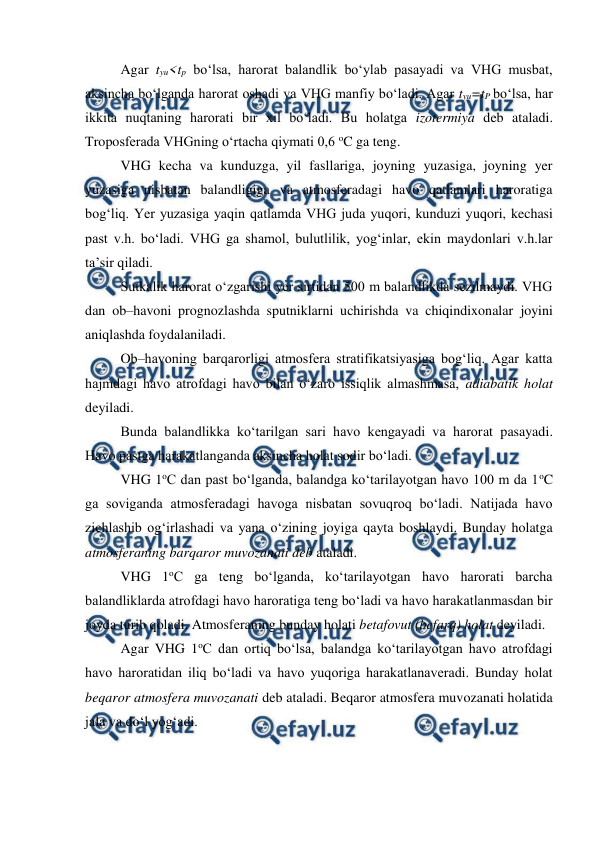 
 
Agar tyu<tp bo‘lsa, harorat balandlik bo‘ylab pasayadi va VHG musbat, 
aksincha bo‘lganda harorat oshadi va VHG manfiy bo‘ladi. Agar tyu=tP bo‘lsa, har 
ikkita nuqtaning harorati bir xil bo‘ladi. Bu holatga izotermiya deb ataladi. 
Troposferada VHGning o‘rtacha qiymati 0,6 oC ga teng. 
VHG kecha va kunduzga, yil fasllariga, joyning yuzasiga, joyning yer 
yuzasiga nisbatan balandligiga va atmosferadagi havo qatlamlari haroratiga 
bog‘liq. Yer yuzasiga yaqin qatlamda VHG juda yuqori, kunduzi yuqori, kechasi 
past v.h. bo‘ladi. VHG ga shamol, bulutlilik, yog‘inlar, ekin maydonlari v.h.lar 
ta’sir qiladi. 
Sutkalik harorat o‘zgarishi yer sirtidan 500 m balandlikda sezilmaydi. VHG 
dan ob–havoni prognozlashda sputniklarni uchirishda va chiqindixonalar joyini 
aniqlashda foydalaniladi. 
Ob–havoning barqarorligi atmosfera stratifikatsiyasiga bog‘liq. Agar katta 
hajmdagi havo atrofdagi havo bilan o‘zaro issiqlik almashmasa, adiabatik holat 
deyiladi. 
Bunda balandlikka ko‘tarilgan sari havo kengayadi va harorat pasayadi. 
Havo pastga harakatlanganda aksincha holat sodir bo‘ladi. 
VHG 1oC dan past bo‘lganda, balandga ko‘tarilayotgan havo 100 m da 1oC 
ga soviganda atmosferadagi havoga nisbatan sovuqroq bo‘ladi. Natijada havo 
zichlashib og‘irlashadi va yana o‘zining joyiga qayta boshlaydi. Bunday holatga 
atmosferaning barqaror muvozanati deb ataladi. 
VHG 1oC ga teng bo‘lganda, ko‘tarilayotgan havo harorati barcha 
balandliklarda atrofdagi havo haroratiga teng bo‘ladi va havo harakatlanmasdan bir 
joyda turib qoladi. Atmosferaning bunday holati betafovut (befarq) holat deyiladi. 
Agar VHG 1oC dan ortiq bo‘lsa, balandga ko‘tarilayotgan havo atrofdagi 
havo haroratidan iliq bo‘ladi va havo yuqoriga harakatlanaveradi. Bunday holat 
beqaror atmosfera muvozanati deb ataladi. Beqaror atmosfera muvozanati holatida 
jala va do‘l yog‘adi.  
