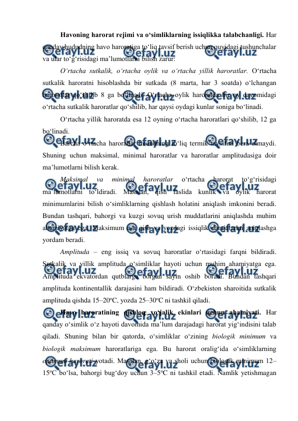  
 
Havoning harorat rejimi va o‘simliklarning issiqlikka talabchanligi. Har 
qanday hududning havo haroratiga to‘liq tavsif berish uchun quyidagi tushunchalar 
va ular to‘g‘risidagi ma’lumotlarni bilish zarur:  
O‘rtacha sutkalik, o‘rtacha oylik va o‘rtacha yillik haroratlar. O‘rtacha 
sutkalik haroratni hisoblashda bir sutkada (8 marta, har 3 soatda) o‘lchangan 
haroratlar qo‘shilib 8 ga bo‘linadi. O‘rtacha oylik haroratda bir oy davomidagi 
o‘rtacha sutkalik haroratlar qo‘shilib, har qaysi oydagi kunlar soniga bo‘linadi. 
O‘rtacha yillik haroratda esa 12 oyning o‘rtacha haroratlari qo‘shilib, 12 ga 
bo‘linadi. 
Barcha o‘rtacha haroratlar hududning to‘liq termik tavsifini bera olmaydi. 
Shuning uchun maksimal, minimal haroratlar va haroratlar amplitudasiga doir 
ma’lumotlarni bilish kerak. 
Maksimal 
va 
minimal 
haroratlar 
o‘rtacha 
harorat 
to‘g‘risidagi 
ma’lumotlarni to‘ldiradi. Masalan, qish faslida kunlik va oylik harorat 
minimumlarini bilish o‘simliklarning qishlash holatini aniqlash imkonini beradi. 
Bundan tashqari, bahorgi va kuzgi sovuq urish muddatlarini aniqlashda muhim 
ahamiyatga ega. Maksimum esa qish va yozdagi issiqlik darajalarini aniqlashga 
yordam beradi. 
Amplituda – eng issiq va sovuq haroratlar o‘rtasidagi farqni bildiradi. 
Sutkalik va yillik amplituda o‘simliklar hayoti uchun muhim ahamiyatga ega. 
Amplituda ekvatordan qutblarga borgan sayin oshib boradi. Bundan tashqari 
amplituda kontinentallik darajasini ham bildiradi. O‘zbekiston sharoitida sutkalik 
amplituda qishda 15–20oC, yozda 25–30oC ni tashkil qiladi. 
Havo haroratining qishloq xo‘jalik ekinlari uchun ahamiyati. Har 
qanday o‘simlik o‘z hayoti davomida ma’lum darajadagi harorat yig‘indisini talab 
qiladi. Shuning bilan bir qatorda, o‘simliklar o‘zining biologik minimum va 
biologik maksimum haroratlariga ega. Bu harorat oralig‘ida o‘simliklarning 
optimum harorati yotadi. Masalan, g‘o‘za va sholi uchun biologik minimum 12–
15oC bo‘lsa, bahorgi bug‘doy uchun 3–5oC ni tashkil etadi. Namlik yetishmagan 
