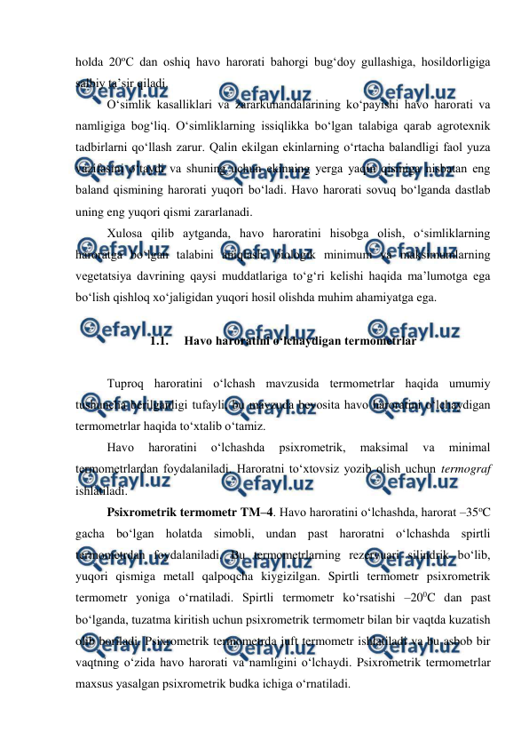  
 
holda 20oC dan oshiq havo harorati bahorgi bug‘doy gullashiga, hosildorligiga 
salbiy ta’sir qiladi.  
O‘simlik kasalliklari va zararkunandalarining ko‘payishi havo harorati va 
namligiga bog‘liq. O‘simliklarning issiqlikka bo‘lgan talabiga qarab agrotexnik 
tadbirlarni qo‘llash zarur. Qalin ekilgan ekinlarning o‘rtacha balandligi faol yuza 
vazifasini o‘taydi va shuning uchun ekinning yerga yaqin qismiga nisbatan eng 
baland qismining harorati yuqori bo‘ladi. Havo harorati sovuq bo‘lganda dastlab 
uning eng yuqori qismi zararlanadi. 
Xulosa qilib aytganda, havo haroratini hisobga olish, o‘simliklarning 
haroratga bo‘lgan talabini aniqlash, biologik minimum va maksimumlarning 
vegetatsiya davrining qaysi muddatlariga to‘g‘ri kelishi haqida ma’lumotga ega 
bo‘lish qishloq xo‘jaligidan yuqori hosil olishda muhim ahamiyatga ega. 
 
1.1.  Havo haroratini o‘lchaydigan termometrlar 
 
Tuproq haroratini o‘lchash mavzusida termometrlar haqida umumiy 
tushuncha berilganligi tufayli, bu mavzuda bevosita havo haroratini o‘lchaydigan 
termometrlar haqida to‘xtalib o‘tamiz. 
Havo 
haroratini 
o‘lchashda 
psixrometrik, 
maksimal 
va 
minimal 
termometrlardan foydalaniladi. Haroratni to‘xtovsiz yozib olish uchun termograf 
ishlatiladi. 
Psixrometrik termometr TM–4. Havo haroratini o‘lchashda, harorat –35oC 
gacha bo‘lgan holatda simobli, undan past haroratni o‘lchashda spirtli 
termometrdan foydalaniladi. Bu termometrlarning rezervuari silindrik bo‘lib, 
yuqori qismiga metall qalpoqcha kiygizilgan. Spirtli termometr psixrometrik 
termometr yoniga o‘rnatiladi. Spirtli termometr ko‘rsatishi –200C dan past 
bo‘lganda, tuzatma kiritish uchun psixrometrik termometr bilan bir vaqtda kuzatish 
olib boriladi. Psixrometrik termometrda juft termometr ishlatiladi va bu asbob bir 
vaqtning o‘zida havo harorati va namligini o‘lchaydi. Psixrometrik termometrlar 
maxsus yasalgan psixrometrik budka ichiga o‘rnatiladi. 
