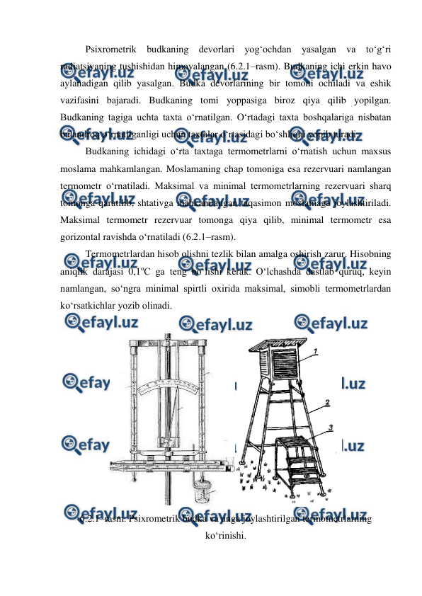  
 
Psixrometrik budkaning devorlari yog‘ochdan yasalgan va to‘g‘ri 
radiatsiyaning tushishidan himoyalangan (6.2.1–rasm). Budkaning ichi erkin havo 
aylanadigan qilib yasalgan. Budka devorlarining bir tomoni ochiladi va eshik 
vazifasini bajaradi. Budkaning tomi yoppasiga biroz qiya qilib yopilgan. 
Budkaning tagiga uchta taxta o‘rnatilgan. O‘rtadagi taxta boshqalariga nisbatan 
balandroq o‘rnatilganligi uchun taxtalar o‘rtasidagi bo‘shliqni yopib turadi. 
Budkaning ichidagi o‘rta taxtaga termometrlarni o‘rnatish uchun maxsus 
moslama mahkamlangan. Moslamaning chap tomoniga esa rezervuari namlangan 
termometr o‘rnatiladi. Maksimal va minimal termometrlarning rezervuari sharq 
tomonga qaratilib, shtativga mahkamlangan taqasimon moslamaga joylashtiriladi. 
Maksimal termometr rezervuar tomonga qiya qilib, minimal termometr esa 
gorizontal ravishda o‘rnatiladi (6.2.1–rasm). 
Termometrlardan hisob olishni tezlik bilan amalga oshirish zarur. Hisobning 
aniqlik darajasi 0,1oC ga teng bo‘lishi kerak. O‘lchashda dastlab quruq, keyin 
namlangan, so‘ngra minimal spirtli oxirida maksimal, simobli termometrlardan 
ko‘rsatkichlar yozib olinadi. 
 
 
 
6.2.1–rasm. Psixrometrik budka va unga joylashtirilgan termometrlarning 
ko‘rinishi. 
