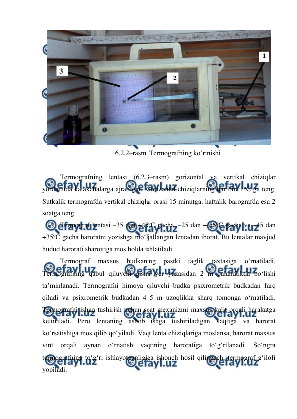  
 
 
6.2.2–rasm. Termografning ko‘rinishi 
 
Termografning lentasi (6.2.3–rasm) gorizontal va vertikal chiziqlar 
yordamida katakchalarga ajratilgan. Gorizontal chiziqlarning har biri 1oC ga teng. 
Sutkalik termografda vertikal chiziqlar orasi 15 minutga, haftalik barografda esa 2 
soatga teng.  
Termograf lentasi –35 dan +45oC gacha, –25 dan + 55oC gacha va –45 dan 
+35oC gacha haroratni yozishga mo‘ljallangan lentadan iborat. Bu lentalar mavjud 
hudud harorati sharoitiga mos holda ishlatiladi. 
Termograf 
maxsus 
budkaning 
pastki 
taglik 
taxtasiga 
o‘rnatiladi. 
Termografning qabul qiluvchi qismi yer yuzasidan 2 m balandlikda bo‘lishi 
ta’minlanadi. Termografni himoya qiluvchi budka psixrometrik budkadan farq 
qiladi va psixrometrik budkadan 4–5 m uzoqlikka sharq tomonga o‘rnatiladi. 
Termografni ishga tushirish uchun soat mexanizmi maxsus kalit orqali harakatga 
keltiriladi. Pero lentaning asbob ishga tushiriladigan vaqtiga va harorat 
ko‘rsatishiga mos qilib qo‘yiladi. Vaqt lenta chiziqlariga moslansa, harorat maxsus 
vint orqali aynan o‘rnatish vaqtining haroratiga to‘g‘rilanadi. So‘ngra 
termografning to‘g‘ri ishlayotganligiga ishonch hosil qilingach, termograf g‘ilofi 
yopiladi. 
