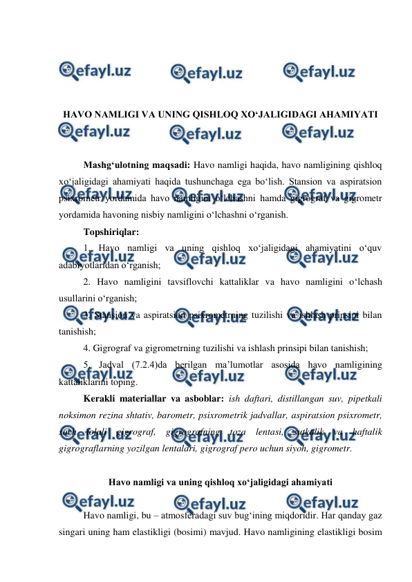  
 
 
 
 
 
HAVO NAMLIGI VA UNING QISHLOQ XO‘JALIGIDAGI AHAMIYATI 
 
 
Mashg‘ulotning maqsadi: Havo namligi haqida, havo namligining qishloq 
xo‘jaligidagi ahamiyati haqida tushunchaga ega bo‘lish. Stansion va aspiratsion 
psixrometr yordamida havo namligini o‘lchashni hamda gigrograf va gigrometr 
yordamida havoning nisbiy namligini o‘lchashni o‘rganish. 
Topshiriqlar: 
1. Havo namligi va uning qishloq xo‘jaligidagi ahamiyatini o‘quv 
adabiyotlaridan o‘rganish; 
2. Havo namligini tavsiflovchi kattaliklar va havo namligini o‘lchash 
usullarini o‘rganish; 
3. Stansion va aspiratsion psixrometrning tuzilishi va ishlash prinsipi bilan 
tanishish; 
4. Gigrograf va gigrometrning tuzilishi va ishlash prinsipi bilan tanishish; 
5. Jadval (7.2.4)da berilgan ma’lumotlar asosida havo namligining 
kattaliklarini toping. 
Kerakli materiallar va asboblar: ish daftari, distillangan suv, pipetkali 
noksimon rezina shtativ, barometr, psixrometrik jadvallar, aspiratsion psixrometr, 
soch tolali gigrograf, gigrografning toza lentasi, sutkalik va haftalik 
gigrograflarning yozilgan lentalari, gigrograf pero uchun siyoh, gigrometr. 
 
Havo namligi va uning qishloq xo‘jaligidagi ahamiyati 
 
Havo namligi, bu – atmosferadagi suv bug‘ining miqdoridir. Har qanday gaz 
singari uning ham elastikligi (bosimi) mavjud. Havo namligining elastikligi bosim 
