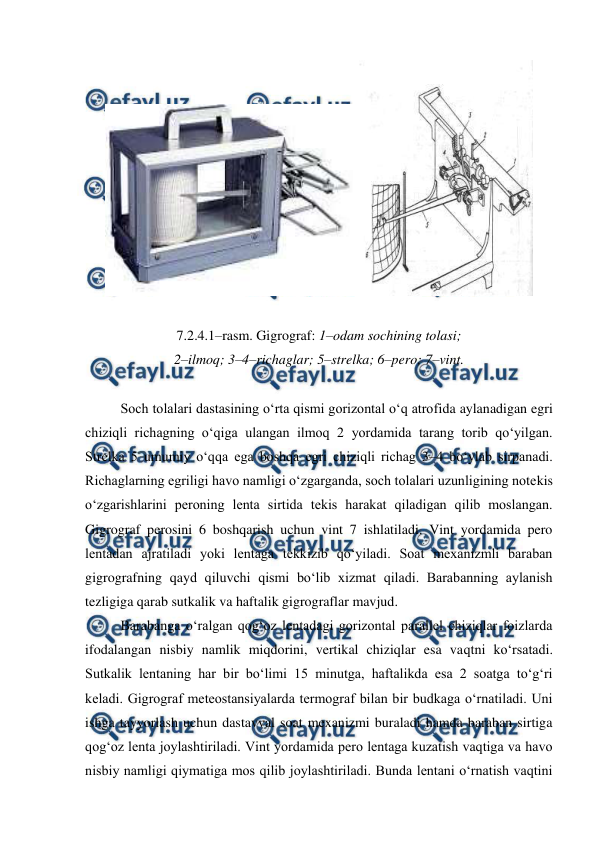  
 
 
 
7.2.4.1–rasm. Gigrograf: 1–odam sochining tolasi;  
2–ilmoq; 3–4–richaglar; 5–strelka; 6–pero; 7–vint. 
 
Soch tolalari dastasining o‘rta qismi gorizontal o‘q atrofida aylanadigan egri 
chiziqli richagning o‘qiga ulangan ilmoq 2 yordamida tarang torib qo‘yilgan. 
Strelka 5 umumiy o‘qqa ega boshqa egri chiziqli richag 3–4 bo‘ylab sirpanadi. 
Richaglarning egriligi havo namligi o‘zgarganda, soch tolalari uzunligining notekis 
o‘zgarishlarini peroning lenta sirtida tekis harakat qiladigan qilib moslangan. 
Gigrograf perosini 6 boshqarish uchun vint 7 ishlatiladi. Vint yordamida pero 
lentadan ajratiladi yoki lentaga tekkizib qo‘yiladi. Soat mexanizmli baraban 
gigrografning qayd qiluvchi qismi bo‘lib xizmat qiladi. Barabanning aylanish 
tezligiga qarab sutkalik va haftalik gigrograflar mavjud. 
Barabanga o‘ralgan qog‘oz lentadagi gorizontal parallel chiziqlar foizlarda 
ifodalangan nisbiy namlik miqdorini, vertikal chiziqlar esa vaqtni ko‘rsatadi. 
Sutkalik lentaning har bir bo‘limi 15 minutga, haftalikda esa 2 soatga to‘g‘ri 
keladi. Gigrograf meteostansiyalarda termograf bilan bir budkaga o‘rnatiladi. Uni 
ishga tayyorlash uchun dastavval soat mexanizmi buraladi hamda baraban sirtiga 
qog‘oz lenta joylashtiriladi. Vint yordamida pero lentaga kuzatish vaqtiga va havo 
nisbiy namligi qiymatiga mos qilib joylashtiriladi. Bunda lentani o‘rnatish vaqtini 
