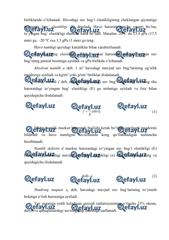  
 
birliklarida o‘lchanadi. Havodagi suv bug‘i elastikligining cheklangan qiymatiga 
to‘yingan bug‘ elastikligi (E) deyiladi. Havo harorati qancha yuqori bo‘lsa, 
to‘yingan bug‘ elastikligi shuncha katta bo‘ladi. Masalan, 20oC da 23,4 gPa (17,5 
mm) ga, –20 oC esa 1,3 gPa (1 mm) ga teng. 
Havo namligi quyidagi kattaliklar bilan xarakterlanadi: 
Suv bug‘ining elastikligi e deb, mazkur haroratda mavjud bo‘lgan suv 
bug‘ining parsial bosimiga aytiladi va gPa birlikda o‘lchanadi. 
Absolyut namlik a deb, 1 m3 havodagi mavjud suv bug‘larining og‘irlik 
miqdoriga aytiladi va kg/m3 yoki g/sm3 birliklar ifodalanadi. 
Nisbiy namlik f deb, mazkur haroratdagi suv bug‘i elastikligi (e) ning shu 
haroratdagi to‘yingan bug‘ elastikligi (E) ga nisbatiga aytiladi va foiz bilan 
quyidagicha ifodalanadi: 
 
100
E
e
f 
%  
 
 
 
 
(1) 
 
Nisbiy namlik mazkur haroratda bo‘lishi kerak bo‘lgan suv bug‘i miqdorini 
bildiradi va havo namligini tavsiflashda keng qo‘llaniladigan tushuncha 
hisoblanadi. 
Namlik defitsiti d mazkur haroratdagi to‘yingan suv bug‘i elastikligi (E) 
bilan havo tarkibidagi mavjud suv bug‘i elastikligi (e) ning ayirmasiga teng va 
quyidagicha ifodalanadi 
 
d=E–e  
  
 
 
 
 
(2) 
 
Shudring nuqtasi td deb, havodagi mavjud suv bug‘larining to‘yinish 
holatiga o‘tish haroratiga aytiladi. 
Yer yuzasiga yetib keladigan quyosh radiatsiyasining o‘rtacha 23% okean, 
daryo va quruqliklardagi suvning bug‘lanishiga sarflanadi. 
