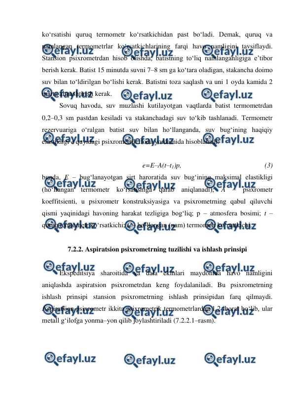  
 
ko‘rsatishi quruq termometr ko‘rsatkichidan past bo‘ladi. Demak, quruq va 
namlangan termometrlar ko‘rsatkichlarining farqi havo namligini tavsiflaydi. 
Stansion psixrometrdan hisob olishda, batistning to‘liq namlanganligiga e’tibor 
berish kerak. Batist 15 minutda suvni 7–8 sm ga ko‘tara oladigan, stakancha doimo 
suv bilan to‘ldirilgan bo‘lishi kerak. Batistni toza saqlash va uni 1 oyda kamida 2 
marta almashtirish kerak. 
Sovuq havoda, suv muzlashi kutilayotgan vaqtlarda batist termometrdan 
0,2–0,3 sm pastdan kesiladi va stakanchadagi suv to‘kib tashlanadi. Termometr 
rezervuariga o‘ralgan batist suv bilan ho‘llanganda, suv bug‘ining haqiqiy 
elastikligi e quyidagi psixrometrik ifoda yordamida hisoblanadi: 
 
e=E–A(t–t1)p,  
 
 
 
 
(3) 
bunda, E – bug‘lanayotgan sirt haroratida suv bug‘ining maksimal elastikligi 
(ho‘llangan termometr ko‘rsatishiga qarab aniqlanadi); A – psixrometr 
koeffitsienti, u psixrometr konstruksiyasiga va psixrometrning qabul qiluvchi 
qismi yaqinidagi havoning harakat tezligiga bog‘liq; p – atmosfera bosimi; t – 
quruq termometr ko‘rsatkichi; t1 – ho‘llangan (nam) termometr ko‘rsatkichi. 
 
7.2.2. Aspiratsion psixrometrning tuzilishi va ishlash prinsipi 
 
Ekspeditsiya sharoitida va dala ekinlari maydonida havo namligini 
aniqlashda aspiratsion psixrometrdan keng foydalaniladi. Bu psixrometrning 
ishlash prinsipi stansion psixrometrning ishlash prinsipidan farq qilmaydi. 
Aspiratsion psixrometr ikkita psixrometrik termometrlardan 1,2 iborat bo‘lib, ular 
metall g‘ilofga yonma–yon qilib joylashtiriladi (7.2.2.1–rasm).  
 
