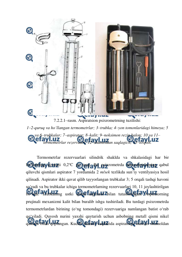  
 
 
7.2.2.1–rasm. Aspiratsion psixrometrning tuzilishi: 
1–2-quruq va ho‘llangan termometrlar; 3–trubka; 4–yon tomonlaridagi himoya; 5 
va 6–trubkalar; 7–aspirator; 8–kalit; 9–noksimon rezin balon; 10 va 11–
termometrlar rezervuari; 12–shamoldan saqlagich; 13–tirqish. 
 
Termometrlar rezervuarlari silindrik shaklda va shkalasidagi har bir 
bo‘limning qiymati 0,2oC ga teng. Bu psixrometrda termometrlarning qabul 
qiluvchi qismlari aspirator 7 yordamida 2 m/sek tezlikda sun’iy ventilyasiya hosil 
qilinadi. Aspirator ikki qavat qilib tayyorlangan trubkalar 3; 5 orqali tashqi havoni 
so‘radi va bu trubkalar ichiga termometrlarning rezervuarlari 10, 11 joylashtirilgan 
bo‘ladi. Trubkaning ustki qismi aspirator bilan tutashtirilgan. Aspiratorning 
prujinali mexanizmi kalit bilan buralib ishga tushiriladi. Bu turdagi psixrometrda 
termometrlardan birining (o‘ng tomondagi) rezervuariga namlangan batist o‘rab 
qo‘yiladi. Quyosh nurini yaxshi qaytarish uchun asbobning metall qismi nikel 
qatlami bilan qoplangan. Kuchli shamol vaqtlarida aspiratorga maxsus shamoldan 
