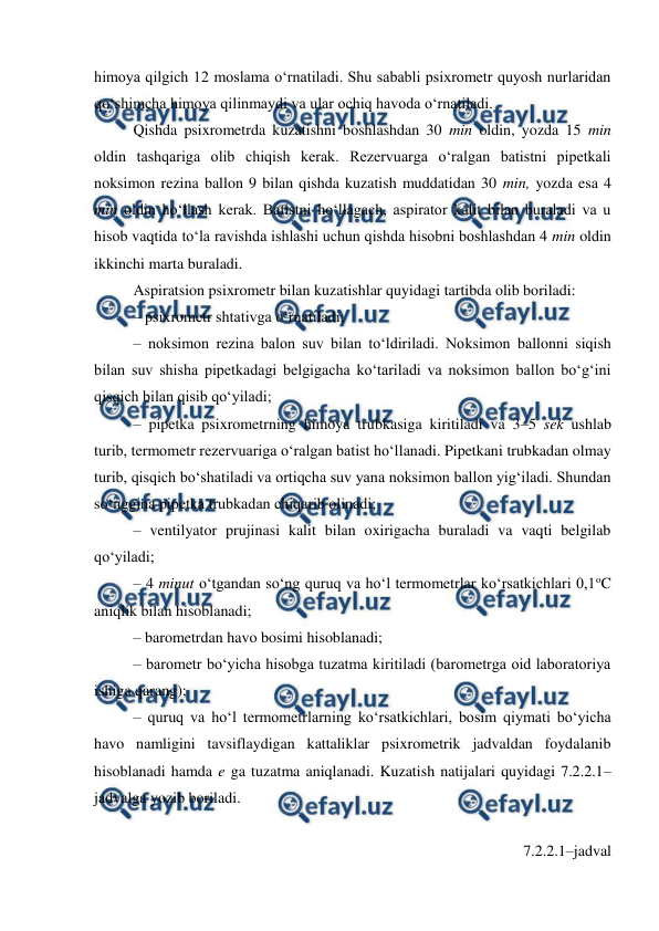  
 
himoya qilgich 12 moslama o‘rnatiladi. Shu sababli psixrometr quyosh nurlaridan 
qo‘shimcha himoya qilinmaydi va ular ochiq havoda o‘rnatiladi. 
Qishda psixrometrda kuzatishni boshlashdan 30 min oldin, yozda 15 min 
oldin tashqariga olib chiqish kerak. Rezervuarga o‘ralgan batistni pipetkali 
noksimon rezina ballon 9 bilan qishda kuzatish muddatidan 30 min, yozda esa 4 
min oldin ho‘llash kerak. Batistni ho‘llagach, aspirator kalit bilan buraladi va u 
hisob vaqtida to‘la ravishda ishlashi uchun qishda hisobni boshlashdan 4 min oldin 
ikkinchi marta buraladi. 
Aspiratsion psixrometr bilan kuzatishlar quyidagi tartibda olib boriladi: 
– psixrometr shtativga o‘rnatiladi; 
– noksimon rezina balon suv bilan to‘ldiriladi. Noksimon ballonni siqish 
bilan suv shisha pipetkadagi belgigacha ko‘tariladi va noksimon ballon bo‘g‘ini 
qisqich bilan qisib qo‘yiladi; 
– pipetka psixrometrning himoya trubkasiga kiritiladi va 3–5 sek ushlab 
turib, termometr rezervuariga o‘ralgan batist ho‘llanadi. Pipetkani trubkadan olmay 
turib, qisqich bo‘shatiladi va ortiqcha suv yana noksimon ballon yig‘iladi. Shundan 
so‘nggina pipetka trubkadan chiqarib olinadi; 
– ventilyator prujinasi kalit bilan oxirigacha buraladi va vaqti belgilab 
qo‘yiladi;  
– 4 minut o‘tgandan so‘ng quruq va ho‘l termometrlar ko‘rsatkichlari 0,1oC 
aniqlik bilan hisoblanadi; 
– barometrdan havo bosimi hisoblanadi; 
– barometr bo‘yicha hisobga tuzatma kiritiladi (barometrga oid laboratoriya 
ishiga qarang); 
– quruq va ho‘l termometrlarning ko‘rsatkichlari, bosim qiymati bo‘yicha 
havo namligini tavsiflaydigan kattaliklar psixrometrik jadvaldan foydalanib 
hisoblanadi hamda e ga tuzatma aniqlanadi. Kuzatish natijalari quyidagi 7.2.2.1–
jadvalga yozib boriladi. 
 
7.2.2.1–jadval 
