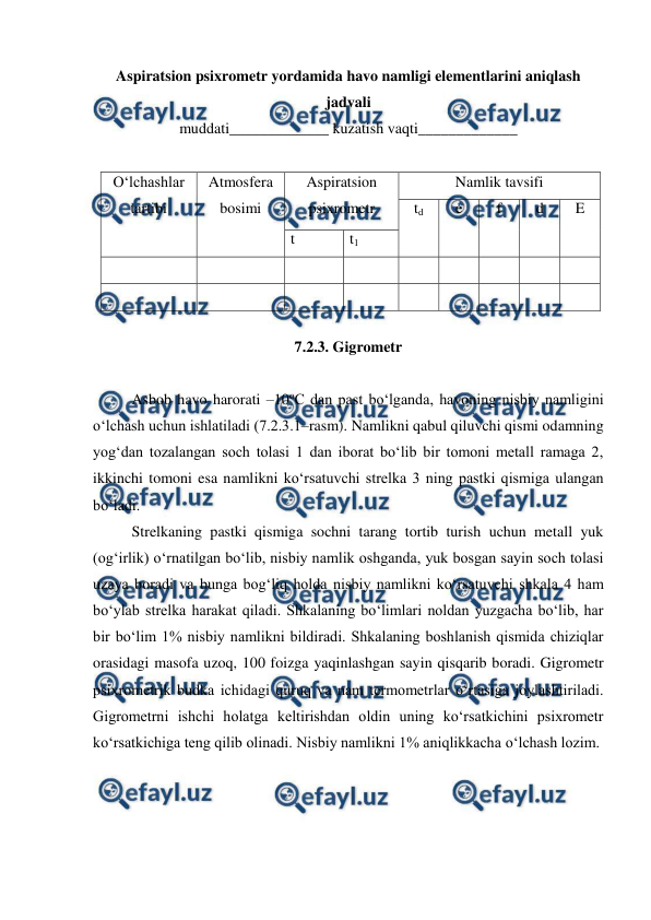  
 
Aspiratsion psixrometr yordamida havo namligi elementlarini aniqlash 
jadvali 
muddati_____________ kuzatish vaqti_____________ 
 
O‘lchashlar 
tartibi 
Atmosfera 
bosimi 
Aspiratsion 
psixrometr 
Namlik tavsifi 
td 
e 
f 
d 
E 
t 
t1 
 
 
 
 
 
 
 
 
 
 
 
 
 
 
 
 
 
 
 
7.2.3. Gigrometr 
 
Asbob havo harorati –10oC dan past bo‘lganda, havoning nisbiy namligini 
o‘lchash uchun ishlatiladi (7.2.3.1–rasm). Namlikni qabul qiluvchi qismi odamning 
yog‘dan tozalangan soch tolasi 1 dan iborat bo‘lib bir tomoni metall ramaga 2, 
ikkinchi tomoni esa namlikni ko‘rsatuvchi strelka 3 ning pastki qismiga ulangan 
bo‘ladi. 
Strelkaning pastki qismiga sochni tarang tortib turish uchun metall yuk 
(og‘irlik) o‘rnatilgan bo‘lib, nisbiy namlik oshganda, yuk bosgan sayin soch tolasi 
uzaya boradi va bunga bog‘liq holda nisbiy namlikni ko‘rsatuvchi shkala 4 ham 
bo‘ylab strelka harakat qiladi. Shkalaning bo‘limlari noldan yuzgacha bo‘lib, har 
bir bo‘lim 1% nisbiy namlikni bildiradi. Shkalaning boshlanish qismida chiziqlar 
orasidagi masofa uzoq, 100 foizga yaqinlashgan sayin qisqarib boradi. Gigrometr 
psixrometrik budka ichidagi quruq va nam termometrlar o‘rtasiga joylashtiriladi. 
Gigrometrni ishchi holatga keltirishdan oldin uning ko‘rsatkichini psixrometr 
ko‘rsatkichiga teng qilib olinadi. Nisbiy namlikni 1% aniqlikkacha o‘lchash lozim. 
 
