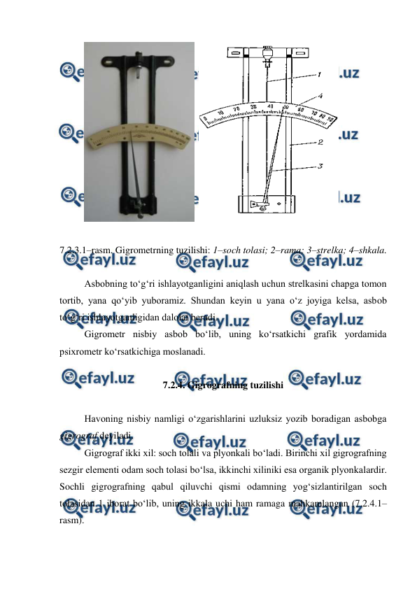  
 
  
 
 
7.2.3.1–rasm. Gigrometrning tuzilishi: 1–soch tolasi; 2–rama; 3–strelka; 4–shkala. 
 
Asbobning to‘g‘ri ishlayotganligini aniqlash uchun strelkasini chapga tomon 
tortib, yana qo‘yib yuboramiz. Shundan keyin u yana o‘z joyiga kelsa, asbob 
to‘g‘ri ishlayotganligidan dalolat beradi. 
Gigrometr nisbiy asbob bo‘lib, uning ko‘rsatkichi grafik yordamida 
psixrometr ko‘rsatkichiga moslanadi. 
 
7.2.4. Gigrografning tuzilishi 
 
Havoning nisbiy namligi o‘zgarishlarini uzluksiz yozib boradigan asbobga 
gigrograf deyiladi. 
Gigrograf ikki xil: soch tolali va plyonkali bo‘ladi. Birinchi xil gigrografning 
sezgir elementi odam soch tolasi bo‘lsa, ikkinchi xiliniki esa organik plyonkalardir. 
Sochli gigrografning qabul qiluvchi qismi odamning yog‘sizlantirilgan soch 
tolasidan 1 iborat bo‘lib, uning ikkala uchi ham ramaga mahkamlangan (7.2.4.1–
rasm). 
