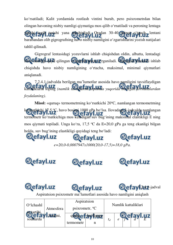  
10 
 
ko‘rsatiladi; Kalit yordamida rostlash vintini burab, pero psixrometrdan bilan 
olingan havoning nisbiy namligi qiymatiga mos qilib o‘rnatiladi va peroning lentaga 
yaxshi tegib turishi yana tekshiriladi. Oradan 30-40 minut o‘tgach, lentani 
barabandan olib gigrografning havo nisbiy namligini o‘zgarishlarini yozish natijalari 
tahlil qilinadi.  
Gigrograf lentasidagi yozuvlarni ishlab chiqishdan oldin, albatta, lentadagi 
havo namligi qayd qilingan o‘zgarish puxta o‘rganiladi. Gigrograf lentasini ishlab 
chiqishda havo nisbiy namligining o‘rtacha, maksimal, minimal qiymatlari 
aniqlanadi.  
7.2.4.1-jadvalda berilgan ma’lumotlar asosida havo namligini tavsiflaydigan 
kattaliklarni toping (namlik tavsiflarini topishda yuqorida berilgan formulalardan 
foydalaning). 
 
Misol: «quruq» termometrning ko‘rsatkichi 20oC, namlangan termometrning 
ko‘rsatkichi 17,5 oC, havo bosimi 1000 gPa bo‘lsa. Ilovadagi 3-jadvalda namlangan 
termometr ko‘rsatkichiga mos keladigan suv bug‘ining maksimal elastikligi E ning 
mos qiymati topiladi. Unga ko‘ra, 17,5 oC da E=20,0 gPa ga teng ekanligi bilgan 
holda, suv bug‘ining elastikligi quyidagi teng bo‘ladi: 
 
e=20,0-0,0007947x1000(20,0-17,5)=18,0 gPa. 
 
  
 
 
 
 
7.2.4.1-jadval 
Aspiratsion psixrometr ma’lumotlari asosida havo namligini aniqlash  
O‘lchashl
ar tartibi, 
soatlarda 
Atmosfera 
bosimi,  
Aspiratsion 
psixrometr, oC 
Namlik kattaliklari  
quruq 
termometr 
ho‘llanga
n 
td 
e 
f 
d 
E 
