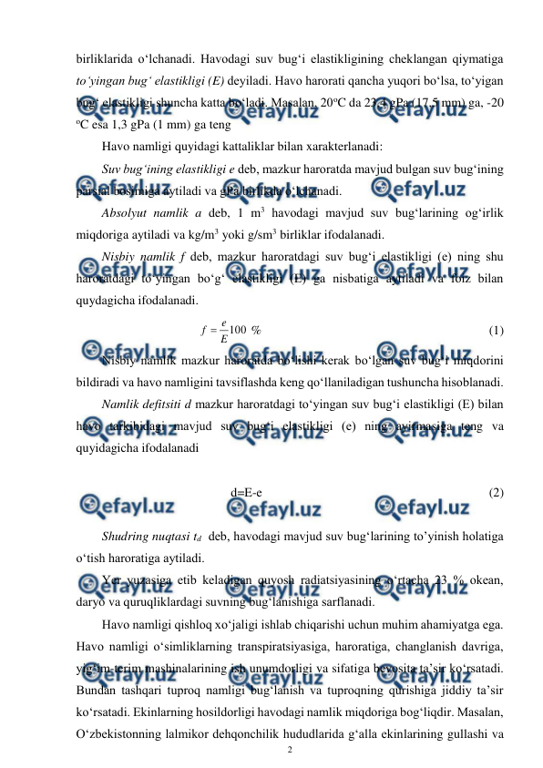  
2 
 
birliklarida o‘lchanadi. Havodagi suv bug‘i elastikligining cheklangan qiymatiga 
to‘yingan bug‘ elastikligi (E) deyiladi. Havo harorati qancha yuqori bo‘lsa, to‘yigan 
bug‘ elastikligi shuncha katta bo‘ladi. Masalan, 20oC da 23,4 gPa (17,5 mm) ga, -20 
oC esa 1,3 gPa (1 mm) ga teng  
Havo namligi quyidagi kattaliklar bilan xarakterlanadi: 
 
Suv bug‘ining elastikligi e deb, mazkur haroratda mavjud bulgan suv bug‘ining 
parsial bosimiga aytiladi va gPa birlikda o‘lchanadi. 
 
Absolyut namlik a deb, 1 m3 havodagi mavjud suv bug‘larining og‘irlik 
miqdoriga aytiladi va kg/m3 yoki g/sm3 birliklar ifodalanadi.  
 
Nisbiy namlik f deb, mazkur haroratdagi suv bug‘i elastikligi (e) ning shu 
haroratdagi to‘yingan bo‘g‘ elastikligi (E) ga nisbatiga aytiladi va foiz bilan 
quydagicha ifodalanadi.  
100
E
e
f 
 %  
 
 
 
 
 
 
(1) 
  
Nisbiy namlik mazkur haroratda bo‘lishi kerak bo‘lgan suv bug‘i miqdorini 
bildiradi va havo namligini tavsiflashda keng qo‘llaniladigan tushuncha hisoblanadi. 
 
Namlik defitsiti d mazkur haroratdagi to‘yingan suv bug‘i elastikligi (E) bilan 
havo tarkibidagi mavjud suv bug‘i elastikligi (e) ning ayirmasiga teng va 
quyidagicha ifodalanadi 
 
d=E-e   
  
 
 
 
 
 
(2) 
 
 
 
Shudring nuqtasi td  deb, havodagi mavjud suv bug‘larining to’yinish holatiga 
o‘tish haroratiga aytiladi. 
 
Yer yuzasiga etib keladigan quyosh radiatsiyasining o‘rtacha 23 % okean, 
daryo va quruqliklardagi suvning bug‘lanishiga sarflanadi. 
Havo namligi qishloq xo‘jaligi ishlab chiqarishi uchun muhim ahamiyatga ega. 
Havo namligi o‘simliklarning transpiratsiyasiga, haroratiga, changlanish davriga, 
yig‘im-terim mashinalarining ish unumdorligi va sifatiga bevosita ta’sir ko‘rsatadi. 
Bundan tashqari tuproq namligi bug‘lanish va tuproqning qurishiga jiddiy ta’sir 
ko‘rsatadi. Ekinlarning hosildorligi havodagi namlik miqdoriga bog‘liqdir. Masalan, 
O‘zbekistonning lalmikor dehqonchilik hududlarida g‘alla ekinlarining gullashi va 
