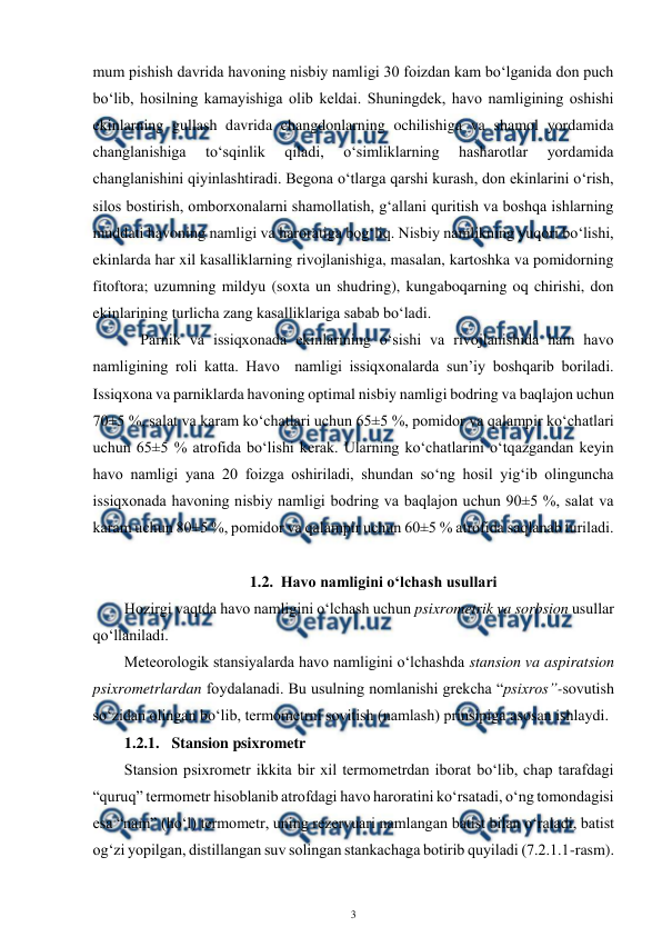 
3 
 
mum pishish davrida havoning nisbiy namligi 30 foizdan kam bo‘lganida don puch 
bo‘lib, hosilning kamayishiga olib keldai. Shuningdek, havo namligining oshishi 
ekinlarning gullash davrida changdonlarning ochilishiga va shamol yordamida 
changlanishiga 
to‘sqinlik 
qiladi, 
o‘simliklarning 
hasharotlar 
yordamida 
changlanishini qiyinlashtiradi. Begona o‘tlarga qarshi kurash, don ekinlarini o‘rish, 
silos bostirish, omborxonalarni shamollatish, g‘allani quritish va boshqa ishlarning 
muddati havoning namligi va haroratiga bog‘liq. Nisbiy namlikning yuqori bo‘lishi, 
ekinlarda har xil kasalliklarning rivojlanishiga, masalan, kartoshka va pomidorning 
fitoftora; uzumning mildyu (soxta un shudring), kungaboqarning oq chirishi, don 
ekinlarining turlicha zang kasalliklariga sabab bo‘ladi. 
 
Parnik va issiqxonada ekinlarining o‘sishi va rivojlanishida ham havo 
namligining roli katta. Havo  namligi issiqxonalarda sun’iy boshqarib boriladi. 
Issiqxona va parniklarda havoning optimal nisbiy namligi bodring va baqlajon uchun 
70±5 %, salat va karam ko‘chatlari uchun 65±5 %, pomidor va qalampir ko‘chatlari 
uchun 65±5 % atrofida bo‘lishi kerak. Ularning ko‘chatlarini o‘tqazgandan keyin 
havo namligi yana 20 foizga oshiriladi, shundan so‘ng hosil yig‘ib olinguncha 
issiqxonada havoning nisbiy namligi bodring va baqlajon uchun 90±5 %, salat va 
karam uchun 80±5 %, pomidor va qalampir uchun 60±5 % atrofida saqlanab turiladi. 
 
  
1.2. Havo namligini o‘lchash usullari 
 
Hozirgi vaqtda havo namligini o‘lchash uchun psixrometrik va sorbsion usullar 
qo‘llaniladi.  
 
Meteorologik stansiyalarda havo namligini o‘lchashda stansion va aspiratsion 
psixrometrlardan foydalanadi. Bu usulning nomlanishi grekcha “psixros”-sovutish 
so‘zidan olingan bo‘lib, termometrni sovitish (namlash) prinsipiga asosan ishlaydi.  
1.2.1. Stansion psixrometr 
 
Stansion psixrometr ikkita bir xil termometrdan iborat bo‘lib, chap tarafdagi 
“quruq” termometr hisoblanib atrofdagi havo haroratini ko‘rsatadi, o‘ng tomondagisi 
esa “nam” (ho‘l) termometr, uning rezervuari namlangan batist bilan o‘raladi, batist 
og‘zi yopilgan, distillangan suv solingan stankachaga botirib quyiladi (7.2.1.1-rasm).  
