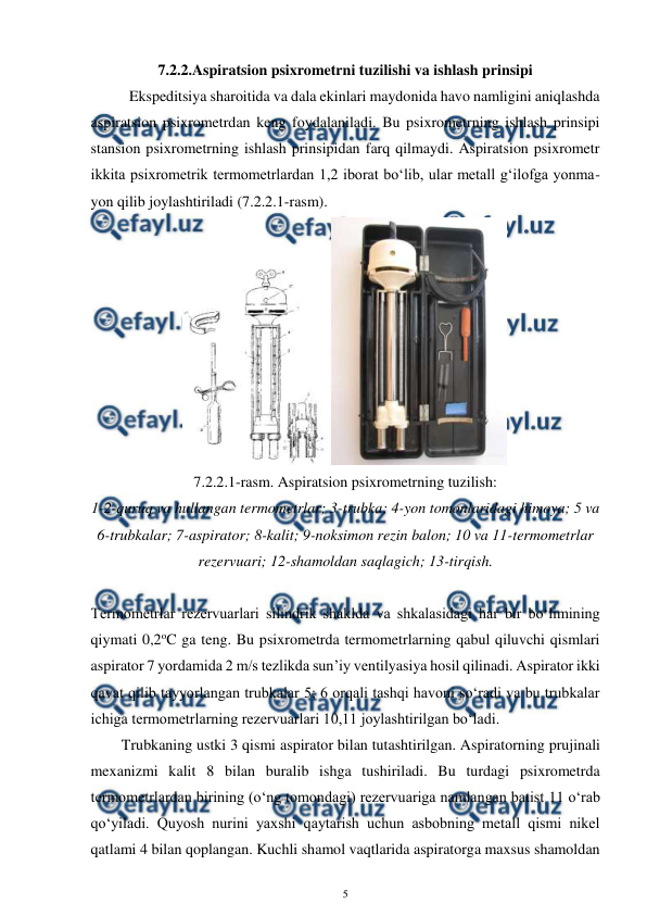  
5 
 
7.2.2.Aspiratsion psixrometrni tuzilishi va ishlash prinsipi 
 
Ekspeditsiya sharoitida va dala ekinlari maydonida havo namligini aniqlashda 
aspiratsion psixrometrdan keng foydalaniladi. Bu psixrometrning ishlash prinsipi 
stansion psixrometrning ishlash prinsipidan farq qilmaydi. Aspiratsion psixrometr 
ikkita psixrometrik termometrlardan 1,2 iborat bo‘lib, ular metall g‘ilofga yonma-
yon qilib joylashtiriladi (7.2.2.1-rasm).  
 
7.2.2.1-rasm. Aspiratsion psixrometrning tuzilish: 
1-2-quruq va hullangan termometrlar; 3-trubka; 4-yon tomonlaridagi himoya; 5 va 
6-trubkalar; 7-aspirator; 8-kalit; 9-noksimon rezin balon; 10 va 11-termometrlar 
rezervuari; 12-shamoldan saqlagich; 13-tirqish. 
 
Termometrlar rezervuarlari silindrik shaklda va shkalasidagi har bir bo‘limining 
qiymati 0,2oC ga teng. Bu psixrometrda termometrlarning qabul qiluvchi qismlari 
aspirator 7 yordamida 2 m/s tezlikda sun’iy ventilyasiya hosil qilinadi. Aspirator ikki 
qavat qilib tayyorlangan trubkalar 5; 6 orqali tashqi havoni so‘radi va bu trubkalar 
ichiga termometrlarning rezervuarlari 10,11 joylashtirilgan bo‘ladi. 
 
Trubkaning ustki 3 qismi aspirator bilan tutashtirilgan. Aspiratorning prujinali 
mexanizmi kalit 8 bilan buralib ishga tushiriladi. Bu turdagi psixrometrda 
termometrlardan birining (o‘ng tomondagi) rezervuariga namlangan batist 11 o‘rab 
qo‘yiladi. Quyosh nurini yaxshi qaytarish uchun asbobning metall qismi nikel 
qatlami 4 bilan qoplangan. Kuchli shamol vaqtlarida aspiratorga maxsus shamoldan 
