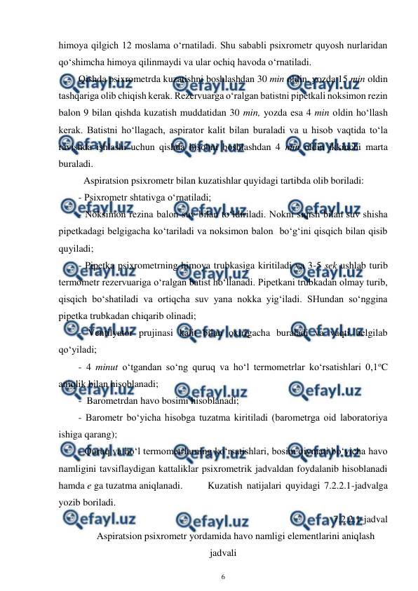  
6 
 
himoya qilgich 12 moslama o‘rnatiladi. Shu sababli psixrometr quyosh nurlaridan 
qo‘shimcha himoya qilinmaydi va ular ochiq havoda o‘rnatiladi. 
Qishda psixrometrda kuzatishni boshlashdan 30 min oldin, yozda 15 min oldin 
tashqariga olib chiqish kerak. Rezervuarga o‘ralgan batistni pipetkali noksimon rezin 
balon 9 bilan qishda kuzatish muddatidan 30 min, yozda esa 4 min oldin ho‘llash 
kerak. Batistni ho‘llagach, aspirator kalit bilan buraladi va u hisob vaqtida to‘la 
ravishda ishlashi uchun qishda hisobni boshlashdan 4 min oldin ikkinchi marta 
buraladi. 
Aspiratsion psixrometr bilan kuzatishlar quyidagi tartibda olib boriladi:  
- Psixrometr shtativga o‘rnatiladi; 
- Noksimon rezina balon suv bilan to‘ldiriladi. Nokni siqish bilan suv shisha 
pipetkadagi belgigacha ko‘tariladi va noksimon balon  bo‘g‘ini qisqich bilan qisib 
quyiladi; 
- Pipetka psixrometrning himoya trubkasiga kiritiladi va 3-5 sek ushlab turib 
termometr rezervuariga o‘ralgan batist ho‘llanadi. Pipetkani trubkadan olmay turib, 
qisqich bo‘shatiladi va ortiqcha suv yana nokka yig‘iladi. SHundan so‘nggina 
pipetka trubkadan chiqarib olinadi; 
- Ventilyator prujinasi kalit bilan oxirigacha buraladi va vaqti belgilab 
qo‘yiladi;  
- 4 minut o‘tgandan so‘ng quruq va ho‘l termometrlar ko‘rsatishlari 0,1oC 
aniqlik bilan hisoblanadi; 
-  Barometrdan havo bosimi hisoblanadi; 
- Barometr bo‘yicha hisobga tuzatma kiritiladi (barometrga oid laboratoriya 
ishiga qarang); 
- Quruq va ho‘l termometrlarning ko‘rsatishlari, bosim qiymati bo‘yicha havo 
namligini tavsiflaydigan kattaliklar psixrometrik jadvaldan foydalanib hisoblanadi 
hamda e ga tuzatma aniqlanadi.  
Kuzatish natijalari quyidagi 7.2.2.1-jadvalga 
yozib boriladi. 
7.2.2.1-jadval 
Aspiratsion psixrometr yordamida havo namligi elementlarini aniqlash 
jadvali 
