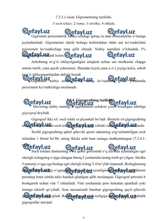  
8 
 
7.2.3.1-rasm. Gigrometrning tuzilishi: 
1-soch tolasi; 2-rama; 3-strelka; 4-shkala. 
 
Gigrometr psixrometrik budka ichidagi quruq va nam termometrlar o‘rtasiga 
joylashtiriladi. Gigrometrni ishchi holatga keltirishdan oldin uni ko‘rsatkichini 
psixrometr ko‘rsatkichiga teng qilib olinadi. Nisbiy namlikni o‘lchashda 1% 
aniqlikgacha o‘lchash lozim. 
Asbobning to‘g‘ri ishlayotganligini aniqlash uchun uni strelkasini chapga 
tomon tortib, yana quyib yuboramiz. Shundan keyin yana u o‘z joyiga kelsa, asbob 
to‘g‘ri ishlayotganligidan dalolat beradi. 
Gigrometr nisbiy asbob bo‘lib, uning ko‘rsatkichi grafik yordamida 
psixrometr ko‘rsatkichiga moslanadi. 
 
7.2.4. Gigrografning tuzilishi 
Havoning nisbiy namligi o‘zgarishlarini uzluksiz yozib boradigan asbobga 
gigrograf deyiladi. 
Gigrograf ikki xil: soch tolali va plyonkali bo‘ladi. Birinchi xil gigrografning 
sezgir elementi odam soch tolasi bo‘lsa, ikkinchi xiliniki esa organik plyonkalardir. 
Sochli gigrografning qabul qiluvchi qismi odamning yog‘sizlantirilgan soch 
tolasidan 1 iborat bo‘lib, uning ikkala uchi ham ramaga mahkamlangan (7.2.4.1-
rasm). 
Soch tolalari dastasining o‘rta qismi gorizontal o‘q atrofida aylanadigan egri 
chiziqli richagning o‘qiga ulangan ilmoq 2 yordamida tarang torib qo‘yilgan. Strelka 
5 umumiy o‘qqa ega boshqa egri chiziqli richag 3-4 bo‘ylab sirpanadi. Richaglarning 
egriligi havo namligi o‘zgarganda, soch tolalari uzunligining notekis o‘zgarishlarini 
peroning lenta sirtida tekis harakat qiladigan qilib moslangan. Gigrograf perosini 6 
boshqarish uchun vint 7 ishlatiladi. Vint yordamida pero lentadan ajratiladi yoki 
lentaga tekizib qo‘yiladi. Soat mexanizmli baraban gigrografning qayd qiluvchi 
qismi bo‘lib xizmat qiladi. Barabanning aylanish tezligiga qarab sutkalik va haftalik 
gigrograflar mavjud. 
 
