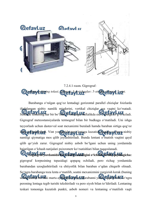  
9 
 
 
 
7.2.4.1-rasm. Gigrograf: 
1-odam sochining tolasi; 2-ilmoq; 3-4-richaglar; 5-strelka; 6-pero; 7-vint. 
 
Barabanga o‘ralgan qog‘oz lentadagi gorizontal parallel chiziqlar foizlarda 
ifodalangan nisbiy namlik miqdorini, vertikal chiziqlar esa vaqtni ko‘rsatadi. 
Sutkalik lentaning har bir bo‘limi 15 minutga, haftalikda esa 2 soatga to‘g‘ri keladi. 
Gigrograf meteostansiyalarda termograf bilan bir budkaga o‘rnatiladi. Uni ishga 
tayyorlash uchun dastavval soat mexanizmi buraladi hamda baraban sirtiga qog‘oz 
lenta joylashtiriladi. Vint yordamida pero lentaga kuzatish vaqtiga va havo nisbiy 
namligi qiymatiga mos qilib joylashtiriladi. Bunda lentani o‘rnatish vaqtini qayd 
qilib qo‘yish zarur. Gigrograf nisbiy asbob bo‘lgani uchun uning yordamida 
bajarilgan o‘lchash natijalari psixrometr ko‘rsatishlari bilan taqqoslanadi. 
Gigrograf yordamida havo nisbiy namligini o‘lchash tartibi quyidagicha: 
gigrograf korpusining tepasidagi qopqoq ochiladi, pero richag yordamida 
barabandan uzoqlashtiriladi va ehtiyotlik bilan baraban o‘qdan chiqarib olinadi. 
So‘ngra barabanga toza lenta o‘rnatilib, soatni mexanizmini yurgizish kerak (buning 
uchun kalitni bir-ikki marta aylantirish zarur). Barabanni yana o‘qqa kiritib, so‘ngra 
peroning lentaga tegib turishi tekshiriladi va pero siyoh bilan to‘ldiriladi. Lentaning 
teskari tomoniga kuzatish punkti, asbob nomeri va lentaning o‘rnatilish vaqti 
