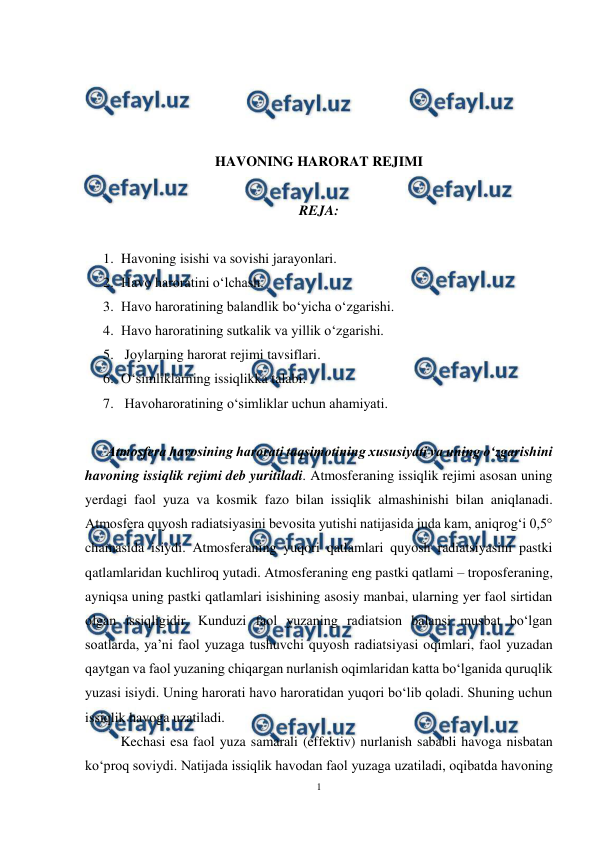  
1 
 
 
 
 
 
HAVONING HARORAT REJIMI 
 
REJA: 
 
1. Havoning isishi va sovishi jarayonlari. 
2. Havo haroratini o‘lchash. 
3. Havo haroratining balandlik bo‘yicha o‘zgarishi. 
4. Havo haroratining sutkalik va yillik o‘zgarishi. 
5.  Joylarning harorat rejimi tavsiflari. 
6. O‘simliklarning issiqlikka talabi. 
7.  Havoharoratining o‘simliklar uchun ahamiyati. 
 
Atmosfera havosining harorati taqsimotining xususiyati va uning o‘zgarishini 
havoning issiqlik rejimi deb yuritiladi. Atmosferaning issiqlik rejimi asosan uning 
yerdagi faol yuza va kosmik fazo bilan issiqlik almashinishi bilan aniqlanadi. 
Atmosfera quyosh radiatsiyasini bevosita yutishi natijasida juda kam, aniqrog‘i 0,5° 
chamasida isiydi. Atmosferaning yuqori qatlamlari quyosh radiatsiyasini pastki 
qatlamlaridan kuchliroq yutadi. Atmosferaning eng pastki qatlami – troposferaning, 
ayniqsa uning pastki qatlamlari isishining asosiy manbai, ularning yer faol sirtidan 
olgan issiqligidir. Kunduzi faol yuzaning radiatsion balansi musbat bo‘lgan 
soatlarda, ya’ni faol yuzaga tushuvchi quyosh radiatsiyasi oqimlari, faol yuzadan 
qaytgan va faol yuzaning chiqargan nurlanish oqimlaridan katta bo‘lganida quruqlik 
yuzasi isiydi. Uning harorati havo haroratidan yuqori bo‘lib qoladi. Shuning uchun 
issiqlik havoga uzatiladi. 
Kechasi esa faol yuza samarali (effektiv) nurlanish sababli havoga nisbatan 
ko‘proq soviydi. Natijada issiqlik havodan faol yuzaga uzatiladi, oqibatda havoning 
