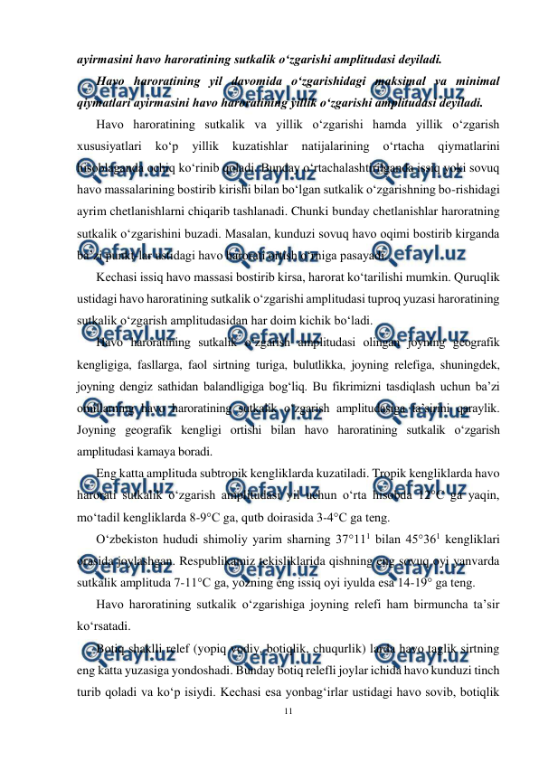  
11 
 
ayirmasini havo haroratining sutkalik o‘zgarishi amplitudasi deyiladi. 
Havo haroratining yil davomida o‘zgarishidagi maksimal va minimal 
qiymatlari ayirmasini havo haroratining yillik o‘zgarishi amplitudasi deyiladi. 
Havo haroratining sutkalik va yillik o‘zgarishi hamda yillik o‘zgarish 
xususiyatlari 
ko‘p 
yillik 
kuzatishlar 
natijalarining 
o‘rtacha 
qiymatlarini 
hisoblaganda ochiq ko‘rinib qoladi. Bunday o‘rtachalashtirilganda issiq yoki sovuq 
havo massalarining bostirib kirishi bilan bo‘lgan sutkalik o‘zgarishning bo-rishidagi 
ayrim chetlanishlarni chiqarib tashlanadi. Chunki bunday chetlanishlar haroratning 
sutkalik o‘zgarishini buzadi. Masalan, kunduzi sovuq havo oqimi bostirib kirganda 
ba’zi punkt-lar ustidagi havo harorati ortish o‘rniga pasayadi. 
Kechasi issiq havo massasi bostirib kirsa, harorat ko‘tarilishi mumkin. Quruqlik 
ustidagi havo haroratining sutkalik o‘zgarishi amplitudasi tuproq yuzasi haroratining 
sutkalik o‘zgarish amplitudasidan har doim kichik bo‘ladi. 
Havo haroratining sutkalik o‘zgarish amplitudasi olingan joyning geografik 
kengligiga, fasllarga, faol sirtning turiga, bulutlikka, joyning relefiga, shuningdek, 
joyning dengiz sathidan balandligiga bog‘liq. Bu fikrimizni tasdiqlash uchun ba’zi 
omillarning havo haroratining sutkalik o‘zgarish amplitudasiga ta’sirini qaraylik. 
Joyning geografik kengligi ortishi bilan havo haroratining sutkalik o‘zgarish 
amplitudasi kamaya boradi. 
Eng katta amplituda subtropik kengliklarda kuzatiladi. Tropik kengliklarda havo 
harorati sutkalik o‘zgarish amplitudasi yil uchun o‘rta hisobda 12°C ga yaqin, 
mo‘tadil kengliklarda 8-9°C ga, qutb doirasida 3-4°C ga teng. 
O‘zbekiston hududi shimoliy yarim sharning 37°111 bilan 45°361 kengliklari 
orasida joylashgan. Respublikamiz tekisliklarida qishning eng sovuq oyi yanvarda 
sutkalik amplituda 7-11°C ga, yozning eng issiq oyi iyulda esa 14-19° ga teng. 
Havo haroratining sutkalik o‘zgarishiga joyning relefi ham birmuncha ta’sir 
ko‘rsatadi. 
Botiq shaklli relef (yopiq vodiy, botiqlik, chuqurlik) larda havo taglik sirtning 
eng katta yuzasiga yondoshadi. Bunday botiq relefli joylar ichida havo kunduzi tinch 
turib qoladi va ko‘p isiydi. Kechasi esa yonbag‘irlar ustidagi havo sovib, botiqlik 
