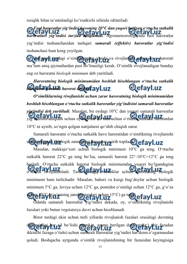  
15 
 
issiqlik bilan ta’minlanligi ko‘rsatkichi sifatida ishlatiladi. 
Faol haroratlar yig‘indisi havoning 10°C dan yuqori bo‘lgan o‘rtacha sutkalik 
haroratlari yig‘indisi tarzida aniqlanadi. Agrometeorologiyada faol haroratlar 
yig‘indisi tushunchasidan tashqari samarali (effektiv) haroratlar yig‘indisi 
tushunchasi ham keng yoyilgan. 
Har qaysi turdagi o‘simliklarning o‘sishi va rivojlanishi uchun havo harorati 
ma’lum aniq qiymatlardan past bo‘lmasligi kerak. O‘simlik rivojlanadigan bunday 
eng oz haroratni biologik minimum deb yuritiladi. 
Haroratning biologik minimumidan boshlab hisoblangan o‘rtacha sutkalik 
haroratni samarali harorat deyiladi. 
O‘simliklarning rivojlanishi uchun zarur haroratning biologik minimumidan 
boshlab hisoblangan o‘rtacha sutkalik haroratlar yig‘indisini samarali haroratlar 
yig‘indisi deb yuritiladi. Masalan, bir oydagi 10°C dan yuqori samarali haroratlar 
yig‘indisini aniqlash uchun oydagi har bir kun uchun o‘rtacha sutkalik haroratdan 
10°C ni ayirib, so‘ngra qolgan natijalarni qo‘shib chiqish zarur. 
Samarali haroratni o‘rtacha sutkalik havo haroratidan o‘simlikning rivojlanishi 
uchun eng past (biologik minimum) haroratni ayirib topiladi. 
Masalan, makkajo‘xori uchun biologik minimum 10°C ga teng. O‘rtacha 
sutkalik harorat 22°C ga teng bo‘lsa, samarali harorat 22°-10°C=12°C ga teng 
bo‘ladi. O‘rtacha sutkalik harorat biologik minimumdan yuqori bo‘lgandagina 
o‘simlik rivojlanaoladi. Turli turdagi o‘simliklar uchun haroratning biologik 
minimumi ham turlichadir. Masalan, bahori va kuzgi bug‘doylar uchun biologik 
minimum 5°C ga, loviya uchun 12°C ga, pomidor o‘simligi uchun 12°C ga, g‘o‘za 
uchun 13°C (g‘o‘zaning janubiy navlari uchun 15°C) ga teng. 
Odatda samarali haroratlar yig‘indisi dekada, oy, o‘simlikning rivojlanishi 
fazalari yoki butun vegetatsiya davri uchun hisoblanadi. 
Biror turdagi ekin uchun turli yillarda rivojlanish fazalari orasidagi davrning 
davomiyligi har xil bo‘lishi mumkin, ammo berilgan davr oralig‘i (bir fazadan 
ikkinchi fazaga o‘tishi) uchun samarali haroratlar yig‘indisi har doim o‘zgarmasdan 
qoladi. Boshqacha aytganda o‘simlik rivojlanishining bir fazasidan keyingisiga 
