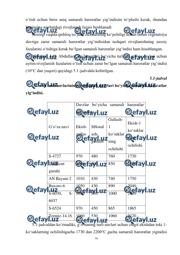  
16 
 
o‘tish uchun biror aniq samarali haroratlar yig‘indisini to‘plashi kerak, shundan 
keyingina navbatdagi rivojlanish fazasi boshlanadi. 
Hozirgi vaqtda qishloq xo‘jalik ekinlarining ko‘pchiligi uchun butun vegetatsiya 
davriga zarur samarali haroratlar yig‘indisidan tashqari rivojlanishning asosiy 
fazalarini o‘tishiga kerak bo‘lgan samarali haroratlar yig‘indisi ham hisoblangan. 
Masalan, A.Q. Abdullaev ma’lumotlari bo‘yicha turli xil g‘o‘za navlari uchun 
ayrim rivojlanish fazalarini o‘tish uchun zarur bo‘lgan samarali haroratlar yig‘indisi 
(10°C dan yuqori) quyidagi 5.1-jadvalda keltirilgan. 
5.1-jadval 
G‘o‘za turli navlarining rivojlanish davrlari bo‘yicha samarali haroratlar 
yig‘indisi. 
 
  
 
 
 
 
 
 
 
 
 
 
 
 
 
 
 
5.1-jadvaldan ko‘rinadiki, g‘o‘zaning turli navlari uchun chigit ekishdan toki 1-
ko‘saklarning ochilishigacha 1730 dan 2200°C gacha samarali haroratlar yigindisi 
G‘o‘za navi 
Davrlar bo‘yicha samarali haroratlar 
yig‘indisi 
Ekish-
gullas
h 
SHonal
ash-
gullash 
Gullash- 
1 
ko‘saklar
ning 
ochilishi 
Ekish-1 
ko‘saklar
ning 
ochilishi 
S-4727 
970 
480 
760 
1730 
Toshkent 
guruhi 
1000 
500 
850 
1850 
AN Bayaut-2 
1010 
430 
740 
1750 
Buxoro-6 
1050 
430 
890 
2040 
S-6030, 
S-
6037 
1030 
550 
1000 
2030 
S-6524 
970 
450 
865 
1865 
Termiz-14,16 1060 
530 
1060 
2120 
