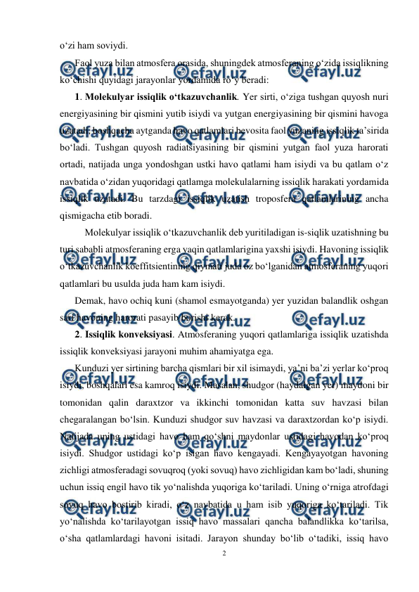 
2 
 
o‘zi ham soviydi. 
Faol yuza bilan atmosfera orasida, shuningdek atmosferaning o‘zida issiqlikning 
ko‘chishi quyidagi jarayonlar yordamida ro‘y beradi: 
1. Molekulyar issiqlik o‘tkazuvchanlik. Yer sirti, o‘ziga tushgan quyosh nuri 
energiyasining bir qismini yutib isiydi va yutgan energiyasining bir qismini havoga 
uzatadi, boshqacha aytganda havo qatlamlari bevosita faol yuzaning issiqlik ta’sirida 
bo‘ladi. Tushgan quyosh radiatsiyasining bir qismini yutgan faol yuza harorati 
ortadi, natijada unga yondoshgan ustki havo qatlami ham isiydi va bu qatlam o‘z 
navbatida o‘zidan yuqoridagi qatlamga molekulalarning issiqlik harakati yordamida 
issiqlik uzatadi. Bu tarzdagi issiqlik uzatish troposfera qatlamlarining ancha 
qismigacha etib boradi. 
Molekulyar issiqlik o‘tkazuvchanlik deb yuritiladigan is-siqlik uzatishning bu 
turi sababli atmosferaning erga yaqin qatlamlarigina yaxshi isiydi. Havoning issiqlik 
o‘tkazuvchanlik koeffitsientining qiymati juda oz bo‘lganidan atmosferaning yuqori 
qatlamlari bu usulda juda ham kam isiydi. 
Demak, havo ochiq kuni (shamol esmayotganda) yer yuzidan balandlik oshgan 
sari havoning harorati pasayib borishi kerak. 
2. Issiqlik konveksiyasi. Atmosferaning yuqori qatlamlariga issiqlik uzatishda 
issiqlik konveksiyasi jarayoni muhim ahamiyatga ega. 
Kunduzi yer sirtining barcha qismlari bir xil isimaydi, ya’ni ba’zi yerlar ko‘proq 
isiydi, boshqalari esa kamroq isiydi. Masalan, shudgor (haydalgan yer) maydoni bir 
tomonidan qalin daraxtzor va ikkinchi tomonidan katta suv havzasi bilan 
chegaralangan bo‘lsin. Kunduzi shudgor suv havzasi va daraxtzordan ko‘p isiydi. 
Natijada uning ustidagi havo ham qo‘shni maydonlar ustidagi havodan ko‘proq 
isiydi. Shudgor ustidagi ko‘p isigan havo kengayadi. Kengayayotgan havoning 
zichligi atmosferadagi sovuqroq (yoki sovuq) havo zichligidan kam bo‘ladi, shuning 
uchun issiq engil havo tik yo‘nalishda yuqoriga ko‘tariladi. Uning o‘rniga atrofdagi 
sovuq havo bostirib kiradi, o‘z navbatida u ham isib yuqoriga ko‘tariladi. Tik 
yo‘nalishda ko‘tarilayotgan issiq havo massalari qancha balandlikka ko‘tarilsa, 
o‘sha qatlamlardagi havoni isitadi. Jarayon shunday bo‘lib o‘tadiki, issiq havo 
