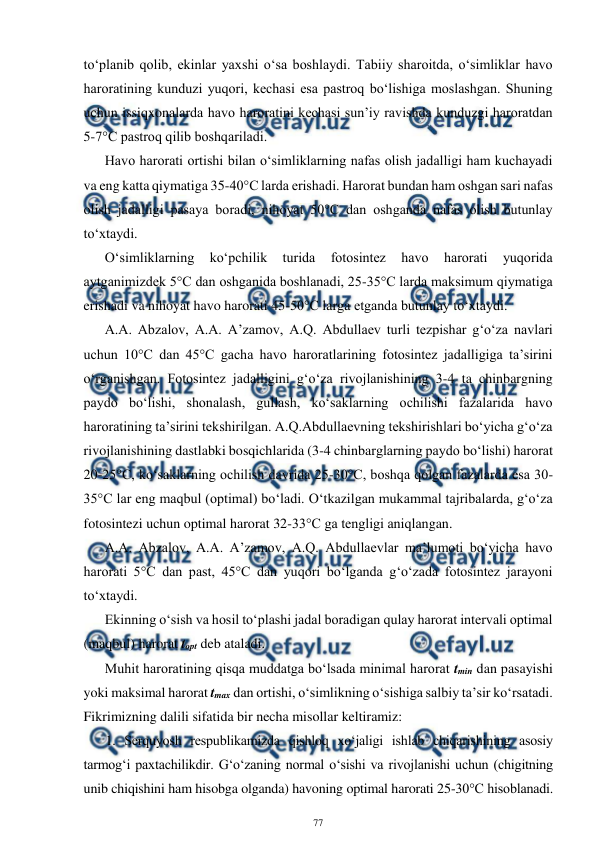  
77 
 
to‘planib qolib, ekinlar yaxshi o‘sa boshlaydi. Tabiiy sharoitda, o‘simliklar havo 
haroratining kunduzi yuqori, kechasi esa pastroq bo‘lishiga moslashgan. Shuning 
uchun issiqxonalarda havo haroratini kechasi sun’iy ravishda kunduzgi haroratdan 
5-7°C pastroq qilib boshqariladi. 
Havo harorati ortishi bilan o‘simliklarning nafas olish jadalligi ham kuchayadi 
va eng katta qiymatiga 35-40°C larda erishadi. Harorat bundan ham oshgan sari nafas 
olish jadalligi pasaya boradi, nihoyat 50°C dan oshganda nafas olish butunlay 
to‘xtaydi. 
O‘simliklarning 
ko‘pchilik 
turida 
fotosintez 
havo 
harorati 
yuqorida 
aytganimizdek 5°C dan oshganida boshlanadi, 25-35°C larda maksimum qiymatiga 
erishadi va nihoyat havo harorati 45-50°C larga etganda butunlay to‘xtaydi. 
A.A. Abzalov, A.A. A’zamov, A.Q. Abdullaev turli tezpishar g‘o‘za navlari 
uchun 10°C dan 45°C gacha havo haroratlarining fotosintez jadalligiga ta’sirini 
o‘rganishgan. Fotosintez jadalligini g‘o‘za rivojlanishining 3-4 ta chinbargning 
paydo bo‘lishi, shonalash, gullash, ko‘saklarning ochilishi fazalarida havo 
haroratining ta’sirini tekshirilgan. A.Q.Abdullaevning tekshirishlari bo‘yicha g‘o‘za 
rivojlanishining dastlabki bosqichlarida (3-4 chinbarglarning paydo bo‘lishi) harorat 
20-25°C, ko‘saklarning ochilish davrida 25-30°C, boshqa qolgan fazalarda esa 30-
35°C lar eng maqbul (optimal) bo‘ladi. O‘tkazilgan mukammal tajribalarda, g‘o‘za 
fotosintezi uchun optimal harorat 32-33°C ga tengligi aniqlangan.  
A.A. Abzalov, A.A. A’zamov, A.Q. Abdullaevlar ma’lumoti bo‘yicha havo 
harorati 5°C dan past, 45°C dan yuqori bo‘lganda g‘o‘zada fotosintez jarayoni 
to‘xtaydi. 
Ekinning o‘sish va hosil to‘plashi jadal boradigan qulay harorat intervali optimal 
(maqbul) harorat topt deb ataladi. 
Muhit haroratining qisqa muddatga bo‘lsada minimal harorat tmin dan pasayishi 
yoki maksimal harorat tmax dan ortishi, o‘simlikning o‘sishiga salbiy ta’sir ko‘rsatadi. 
Fikrimizning dalili sifatida bir necha misollar keltiramiz: 
1. Serquyosh respublikamizda qishloq xo‘jaligi ishlab chiqarishining asosiy 
tarmog‘i paxtachilikdir. G‘o‘zaning normal o‘sishi va rivojlanishi uchun (chigitning 
unib chiqishini ham hisobga olganda) havoning optimal harorati 25-30°C hisoblanadi. 
