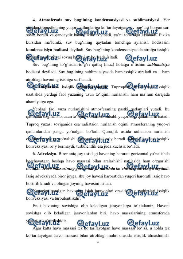  
4 
 
4. Atmosferada suv bug‘ining kondensatsiyasi va sublimatsiyasi. Yer 
sirtidan troposferaning yuqori qatlamlariga ko‘tarilayotgan suv bug‘lari borgan sari 
sovib boradi va qandaydir balandlikda to‘yinadi, ya’ni tomchiga aylanadi. Fizika 
kursidan ma’lumki, suv bug‘ining qaytadan tomchiga aylanish hodisasini 
kondensatsiya hodisasi deyiladi. Suv bug‘ining kondensatsiyasida atrofga issiqlik 
ajraladi va atrofdagi sovuq havoni oz bo‘lsada isitadi.  
Suv bug‘ining to‘g‘ridan-to‘g‘ri qattiq (muz) holatga o‘tishini sublimatsiya 
hodisasi deyiladi. Suv bug‘ining sublimatsiyasida ham issiqlik ajraladi va u ham 
atrofdagi havoning isishiga sarflanadi. 
5. Radiatsion issiqlik o‘tkazuvchanlik. Tuproqdan atmosferaga issiqlik 
uzatishda yerdagi faol yuzaning uzun to‘lqinli nurlanishi ham ma’lum darajada 
ahamiyatga ega. 
Yerdagi faol yuza nurlanishini atmosferaning pastki qatlamlari yutadi. Bu 
qatlamlar ozgina isib, uzun to‘lqinli nurlanishi sababli yuqoridagi qatlamlarni isitadi. 
Tuproq yuzasi soviganida esa radiatsion nurlanish oqimi atmosferaning yuqo-ri 
qatlamlaridan pastga yo‘nalgan bo‘ladi. Quruqlik ustida radiatsion nurlanish 
oqimining pastga yo‘nalishi asosan kechasi ro‘y beradi. Chunki kechasi issiqlik 
konveksiyasi ro‘y bermaydi, turbulentlik esa juda kuchsiz bo‘ladi. 
6. Adveksiya. Biror aniq joy ustidagi havoning harorati gorizontal yo‘nalishda 
ko‘chayotgan boshqa havo massasi bilan aralashishi natijasida ham o‘zgarishi 
mumkin. Havo massasining gorizontal yo‘nalishda ko‘chishini adveksiya deyiladi. 
Issiq adveksiyada biror joyga, shu joy havosi haroratidan yuqori haroratli issiq havo 
bostirib kiradi va olingan joyning havosini isitadi. 
Yuqoriga qaralgan havoning isish jarayonlari orasida eng muhimlari issiqlik 
konveksiyasi va turbulentlikdir. 
Endi havoning sovishiga olib keladigan jarayonlarga to‘xtalamiz. Havoni 
sovishga olib keladigan jarayonlardan biri, havo massalarining atmosferada 
yuqoriga ko‘tarilishidir. 
Agar katta havo massasi tez ko‘tarilayotgan havo massasi bo‘lsa, u holda tez 
ko‘tarilayotgan havo massasi bilan atrofdagi muhit orasida issiqlik almashinishi 
